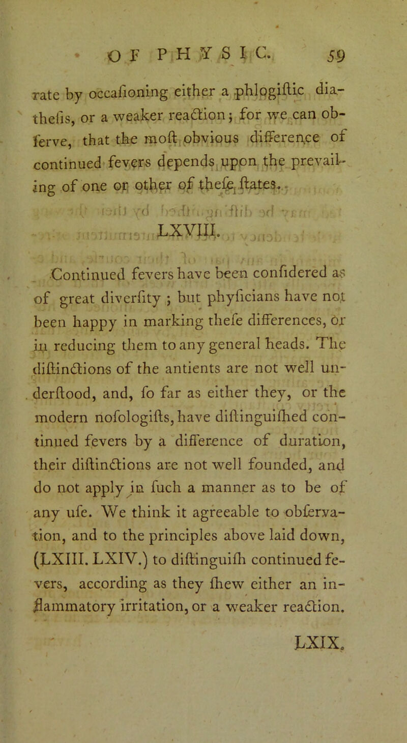 rate by occasioning either a phlogiftic dia- theiis, or a weaker readtion; for we can ob- serve, that the moft obvious difference of continued fevers depends upon the prevail- ing of one or other of thefe ftates. ■- v ! -iil yd })5dl'i.^fi‘ffrh )d vj r? LXVIIL f ■ f'l'-' -tr 1 Continued fevers have been confidered as of great diverfity ; but phyficians have not been happy in marking thefe differences, or iu reducing them to any general heads. The diftindtions of the antients are not well un- derftood, and, fo far as either they, or the modern nofologifts, have diftinguifhed con- tinued fevers by a difference of duration, their diftindtions are not well founded, and do not apply in fuch a manner as to be of any ufe. We think it agreeable to obferva- tion, and to the principles above laid down, (LXIII. LXIV.) to diftinguifh continued fe- vers, according as they fhew either an in- flammatory irritation, or a weaker readtion. hX IX.