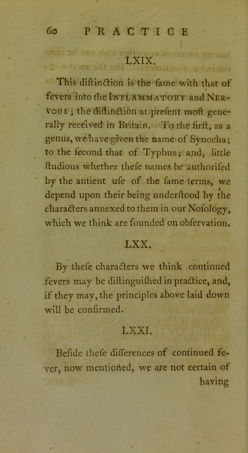 LXIX. mi This diftinCtion is the fame with that of ■» • fevers into the Inflammatory and Ner- vous ; the diftinCtion at prefent moft gene- rally received in Britain. To the firft, as a genus, we have given the name of Synocha; to the fecond that of Typhus; and, little / ftudious whether thefe names be authorifed by the antient ufe of the fame terms, we l depend upon their being underftood by the characters annexed to them in our Nofology, which we think are founded on obfervation. ' <i LXX. By thefe characters we think continued fevers may be diftinguifhed in practice, and, if they may, the principles above laid down will be confirmed. LXXI. Befide thefe differences of continued fe- yer, now mentioned, we aye not certain of having