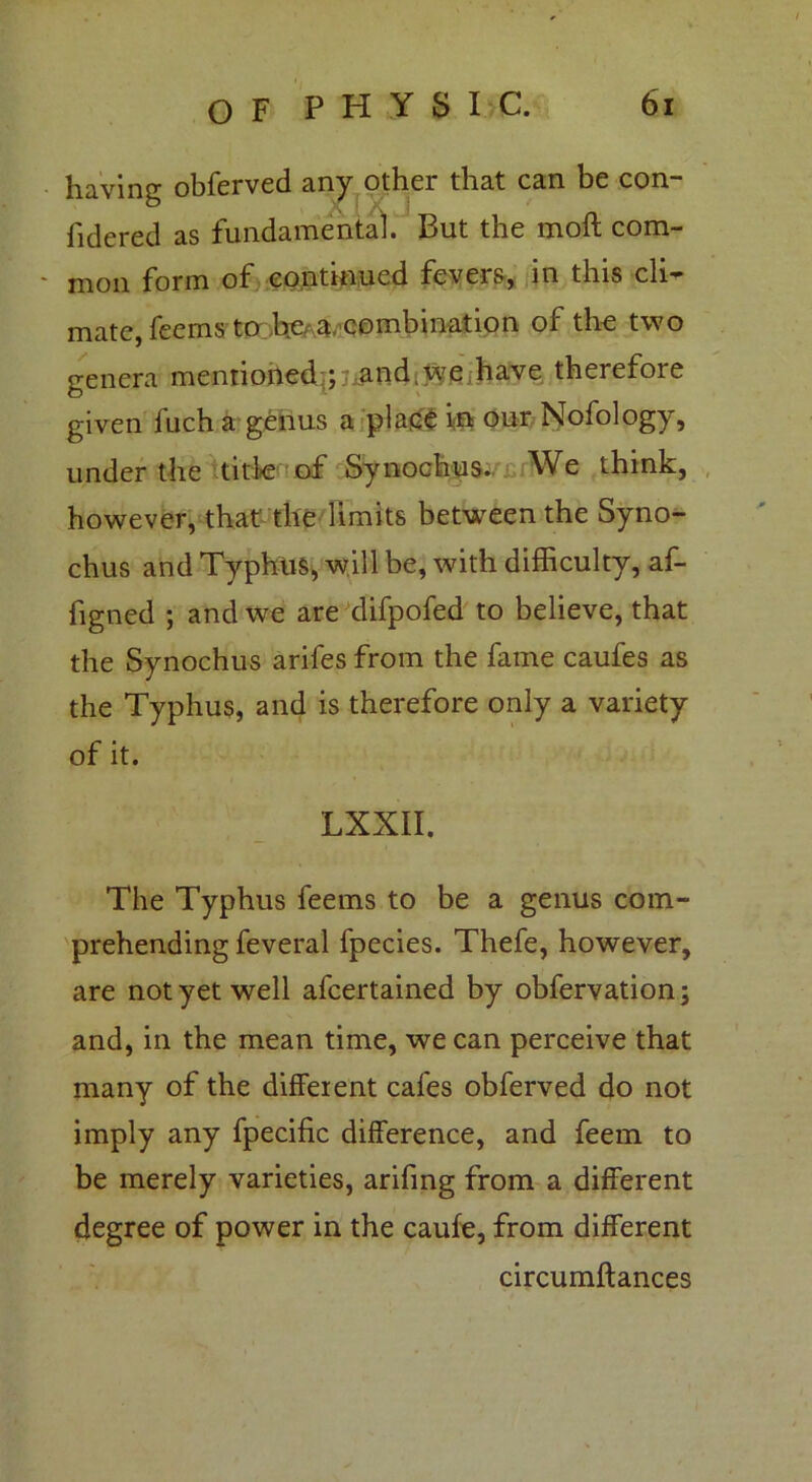 having obferved any other that can be con- sidered as fundamental. But the molt com- mon form of continued fevers, in this cli- mate, feems to Ite^, combination of the two genera mentioned ; and,we have therefore given fuch a genus a place fa our Nofology, under the title of Synochus. We think, however, that' the limits between the Syno- chus and Typhus, will be, with difficulty, af- figned ; and we are difpofed to believe, that the Synochus arifes from the fame caufes as the Typhus, and is therefore only a variety of it. LXXII. The Typhus feems to be a genus com- prehending feveral fpecies. Thefe, however, are not yet well afcertained by obfervation; and, in the mean time, we can perceive that many of the different cafes obferved do not imply any fpecific difference, and feem to be merely varieties, arifing from a different degree of power in the caufe, from different circumftances