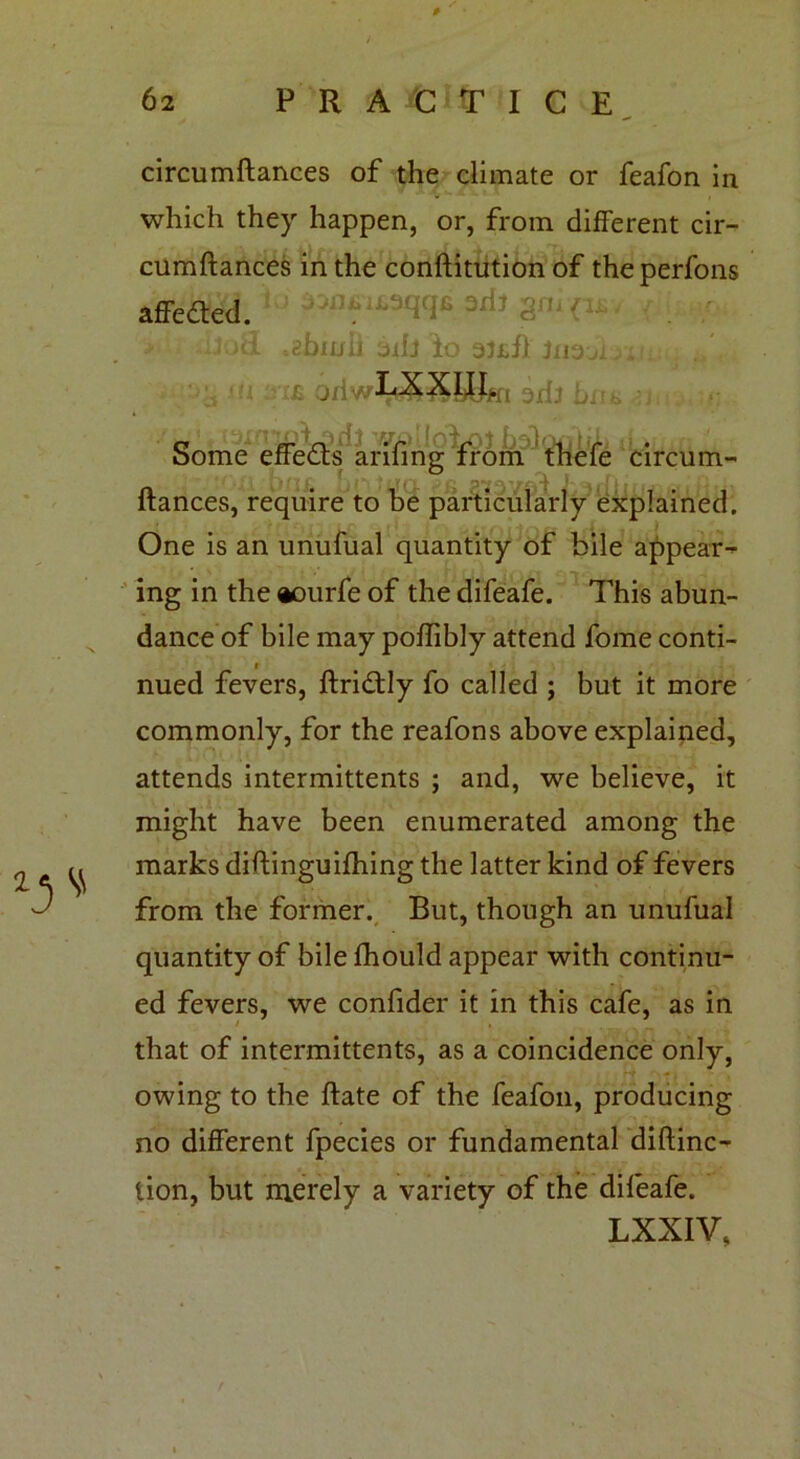 circumftances of the climate or feafon in which they happen, or, from different cir- cumftances in the conftitution of theperfons affedted. ' ad? - / •iioii ^burli adj lo mil jnaji. £ OdwLXXIII/if! 3jr{j Some effedts arifing from thefe circum- ftances, require to be particularly explained. One is an unufual quantity of bile appear- ing in the aourfe of the difeafe. This abun- dance of bile may poffibly attend fome conti- r nued fevers, ftridtly fo called ; but it more commonly, for the reafons above explained, attends intermittents ; and, we believe, it might have been enumerated among the marks diftinguifhing the latter kind of fevers from the former. But, though an unufual quantity of bile Ihould appear with continu- ed fevers, we confider it in this cafe, as in / , that of intermittents, as a coincidence only, owing to the ftate of the feafon, producing no different fpecies or fundamental diftinc- tion, but merely a variety of the dileafe. LXXIV,