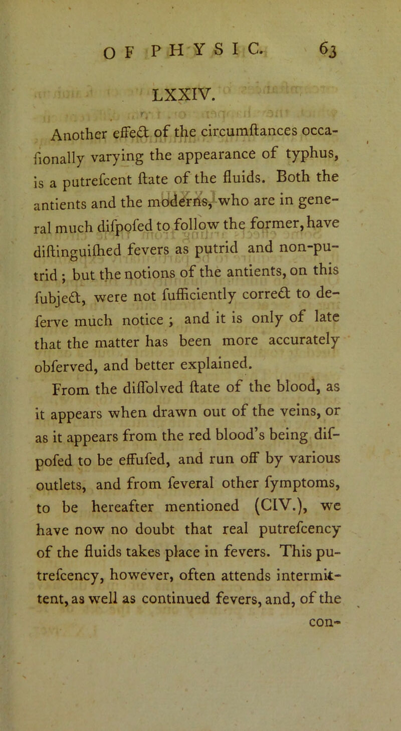 LXXIV. ,, - . .,.*v r .*o -.nq< • d 3ir ' Another effed of the circumftances occa- fionally varying the appearance of typhus, is a putrefcent ftate of the fluids. Both the antients and the moderns, who are in gene- ral much difpofed to follow the former,have 3TW11 iTtP'JI 1 diftinguifhed fevers as putrid and non-pu- trid ; but the notions of the antients, on this fubjed, were not fufficiently corred to de- ferve much notice ; and it is only of late that the matter has been more accurately obferved, and better explained. From the diffolved ftate of the blood, as it appears when drawn out of the veins, or as it appears from the red blood’s being dif- pofed to be effufed, and run off by various outlets, and from feveral other fymptoms, to be hereafter mentioned (CIV.), we have now no doubt that real putrefcency of the fluids takes place in fevers. This pu- trefcency, however, often attends intermit- tent, as well as continued fevers, and, of the con-