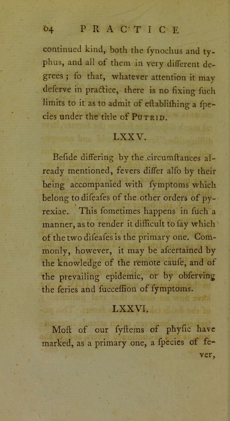 continued kind, both the fynochus and ty- phus, and all of them in very different de- grees ; fo that, whatever attention it may deferve in practice, there is no fixing fuch limits to it as to admit of eftabliffiing a fpe- cies under the title of Putrid. LXX V. Befide differing by the circumftances al- ready mentioned, fevers differ alfo by their being accompanied with fymptoms which belong to difeafes of the other orders of py- » rexiae. This fometimes happens in fuch a manner, as to render it difficult to fay which' of the two difeafes is the primary one. Com- monly, however, it may be afcertained by the knowledge of the remote caufe, and of the prevailing epidemic, or by obferving the feries and fucceffion of fymptoms. LXXVI. Mod of our fyftems of phyfic have marked, as a primary one, a fpecies of fe- . ver.