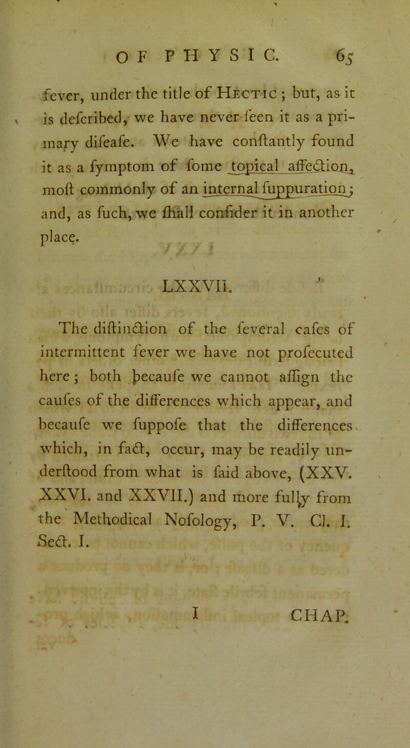 o F P H Y S I C. 65 fever, under the title of Hectic ; but, as it is defcribed, we have never leen it as a pri- mary difeafe. We have conftantly found it as a fymptom of fome topical affediona moft commonly of an internaHu^purationj and, as fuch, we fhall confider it in another place. / / / | \ ■ LXXVIL The diftindion of the feveral cafes of intermittent fever we have not profecuted here ; both Jpecaufe we cannot affign the caufes of the differences which appear, and becaufe we fuppofe that the differences which, in fad, occur, may be readily un- derftood from what is faid above, (XXV. XXVI. and XXVII.) and more fuljy from the Methodical Nofology, P. V. Cl. I. Sed. I. I CHAP.