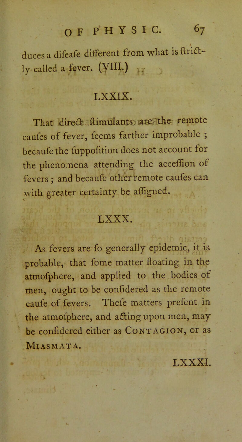 I duces a difeafe different from what isftrid- ly called a fever. (VIII.) ^ LXXIX. That direct .ftimulants.; :2tre the remote caufes of fever, feems farther improbable ; becaufe the fuppofition does not account for the phenomena attending the acceflion of fevers ; and becaufe other remote caufes can with greater certainty be afligned. ♦ £. ■*. -f r i i • . . . f- \ LXXX. As fevers are fo generally epidemic, it is probable, that fome matter floating in the atmofphere, and applied to the bodies of men, ought to be confidered as the remote caufe of fevers. Thefe matters prefent in the atmofphere, and aftingupon men, may be confidered either as Contagion, or as Miasmata.