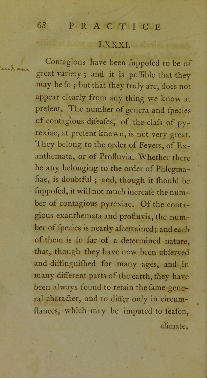 lxxxi. Contagions have been fuppofed to be of great variety ; and it is poffible that they may befo ; but that they truly are, does not appear clearly from any thing we know at prefent. The number of genera and fpecies of contagious difeafes, of the clafs of py- rexiae, at prefent known, is not very great. They belong to the order of Fevers, of Ex- anthemata, or of Profluvia. Whether there be any belonging to the order of Phlegma- fiae, is doubtful ; and, though it fhould be luppofed, it will not much increafe the num- ber of contagious pyrexiae. Of the conta- gious exanthemata and profluvia, the num- ber of fpecies is nearly afcertained; and each of them is fo far of a determined nature, that, though they have now been obferved and diftinguifhed for many ages, and in many different parts of the earth, they have been always found to retain the fame gene- ral character, and to differ only in circum- stances, which may be imputed to feafon, climate.