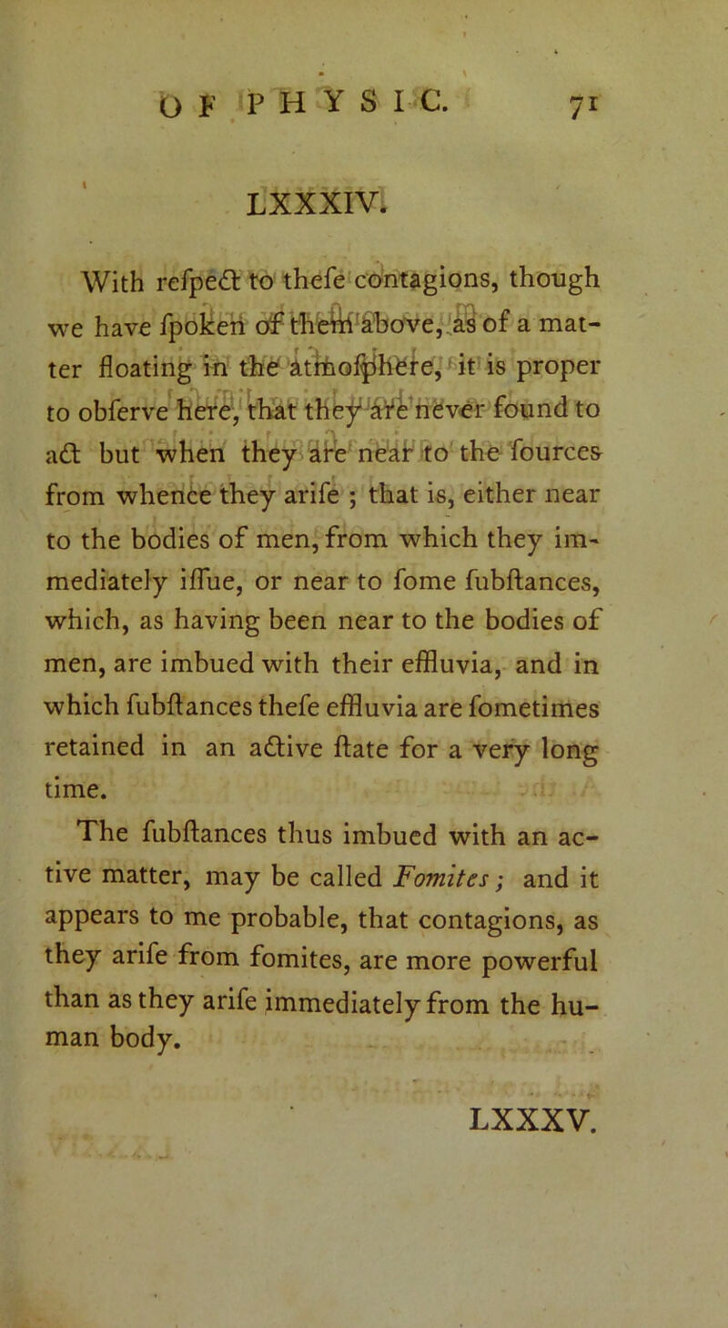 L XXXIV. With refped to thefe contagions, though we have fpoken of them above, as of a mat- ter floating in the atmof^here, it is proper to obferve here, that they1 afe never found to • f •'I * ad; but when they are near to the fourcea from whence they arife ; that is, either near to the bodies of men, from which they im- mediately iflue, or near to fome fubftances, which, as having been near to the bodies of men, are imbued with their effluvia, and in which fubftances thefe effluvia are fometimes retained in an adive ftate for a very long time. The fubftances thus imbued with an ac- tive matter, may be called Fomites; and it appears to me probable, that contagions, as they arife from fomites, are more powerful than as they arife immediately from the hu- man body.