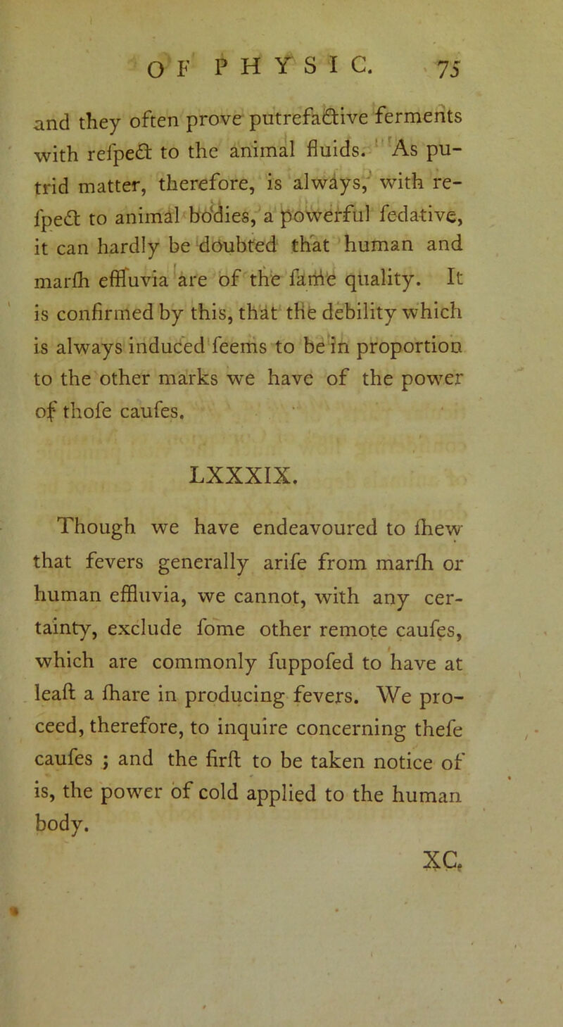 and they often prove putrefa&ive ferments with refpeft to the animal fluids. As pu- trid matter, therefore, is always, with re- fpedt to animal bodies, a powerful fedative, it can hardly be doubted that human and marfh effluvia are of the fanie quality. It is confirmed by this, that the debility which is always induced feerns to be in proportion to the other marks we have of the power of thofe caufes. LXXXIX. Though we have endeavoured to fhew that fevers generally arife from marfh or human effluvia, we cannot, with any cer- tainty, exclude l'ome other remote caufes, which are commonly fuppofed to have at lead a fhare in producing fevers. We pro- ceed, therefore, to inquire concerning thefe caufes ; and the firft to be taken notice of is, the power of cold applied to the human body. XC.