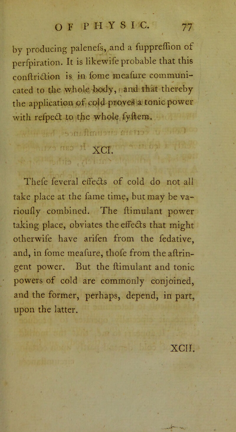 by producing palenefs, and a fupprcffion ot perfpiration. It is likewife probable that this conftri&ion is in fome mealure communi- cated to the whole body, and that thereby the application of cold proves a tonic power with refpeft to the whole fyftem. Thefe feveral effects of cold do not all take place at the fame time, but may be va- rioufly combined. The ftimulant power taking place, obviates the effects that might otherwife have arifen from the fedative, and, in fome meafure, thofe from the aftrin- gent power. But the ftimulant and tonic powers of cold are commonly conjoined, and the former, perhaps, depend, in part, upon the latter. XCII.