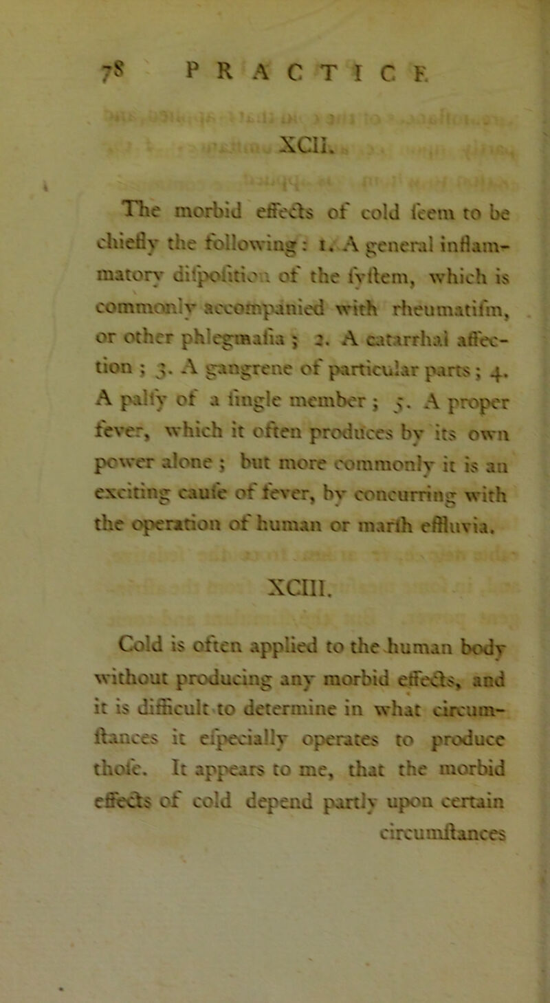 XCIi. The morbid effects of cold ieem to be chiefly the following: i. A general inflam- matory cilpoiitio'.i ot the fvtlem, which is commonly accompanied with rheumatifm, or other ph egmaiia ; A catarrhal a flec- tion ; A gangrene of particular parts ; 4. A pally of a tingle member ; A proper fever, which it often produces bv its own power alone ; but more commonly it is an exciting came of fever, hv concurring: with the operation of human or marih effluvia. xan. Cold is often applied to the human bodv without producing any morbid effects, and it is difficult to determine in what circum- ltances it eipeciahy operates to produce thole. It appears to me, that the morbid effects of cold depend partiv upon certain circumfbuaces