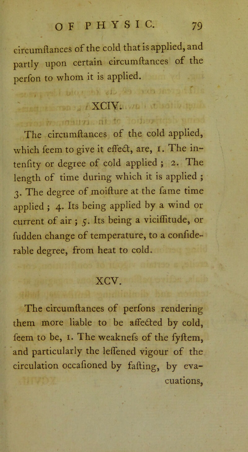 circumftances of tlic cold that is applied, and partly upon certain circumftances of the perfon to whom it is applied. : xciVv & t\i[|71 at *f ii 'j- The circumftances of the cold applied, which feem to give it effect, are, I. The in- tenfity or degree of cold applied ; 2. The length of time during which it is applied ; 3. The degree of moifture at the fame time applied ; 4. Its being applied by a wind or current of air ; 5. Its being a viciflitude, or fudden change of temperature, to a conside- rable degree, from heat to cold. XGV. The circumftances of perfons rendering them more liable to be affedted by cold, feem to be, 1. The weaknefs of the fyftem, and particularly the leflened vigour of the circulation occafioned by fading, by eva- cuations,