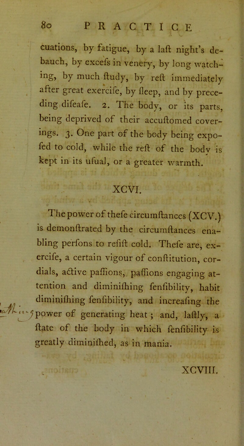 * 'v . citations, by fatigue, by a laft night’s de- bauch, by excefs in venery, by long watch- *ng> by much ftudy, by reft immediately after great exercife, by fleep, and by prece- ding difeafe. 2. The body, or its parts, being deprived of their accuftomed cover- ings. 3* One part of the body being expo- fed to cold, while the reft of the body is kept in its ufual, or a greater warmth. XCVI. The power of thefe circuinftances (XCV.) is demonftrated by the circumftances ena- bling perfons to refift cold. Thefe are, ex- ercife, a certain vigour of conftitution, cor- dials, a&ive paftions, paffions engaging at- tention and diminiftiing fenfibility, habit diminiftiing fenfibility, and increafing the ^4^.^p°wer Qf generating heat ; and, laftly, a ftate of the body in which fenfibility is greatly diminifhed, as in mania. xcvnr.