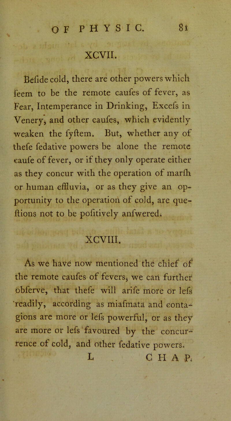 XCVII. Befide cold, there are other powers which feem to be the remote caufes of fever, as Fear, Intemperance in Drinking, Excefs in Venery, and other caufes, which evidently weaken the fyftem. But, whether any of thefe fedative powers be alone the remote eaufe of fever, or if they only operate either as they concur with the operation of marlh or human effluvia, or as they give an op- portunity to the operation of cold, are que- ftions not to be pofitively anl'wered. XCVIII. As we have now mentioned the chief of the remote caufes of fevers* we can further obferve, that thefe will arife more or lefs 'readily, according as miafmata and conta- gions are more or lefs powerful, or as they are more or lefs favoured by the concur- rence of cold, and other fedative powers. L . CHAP,