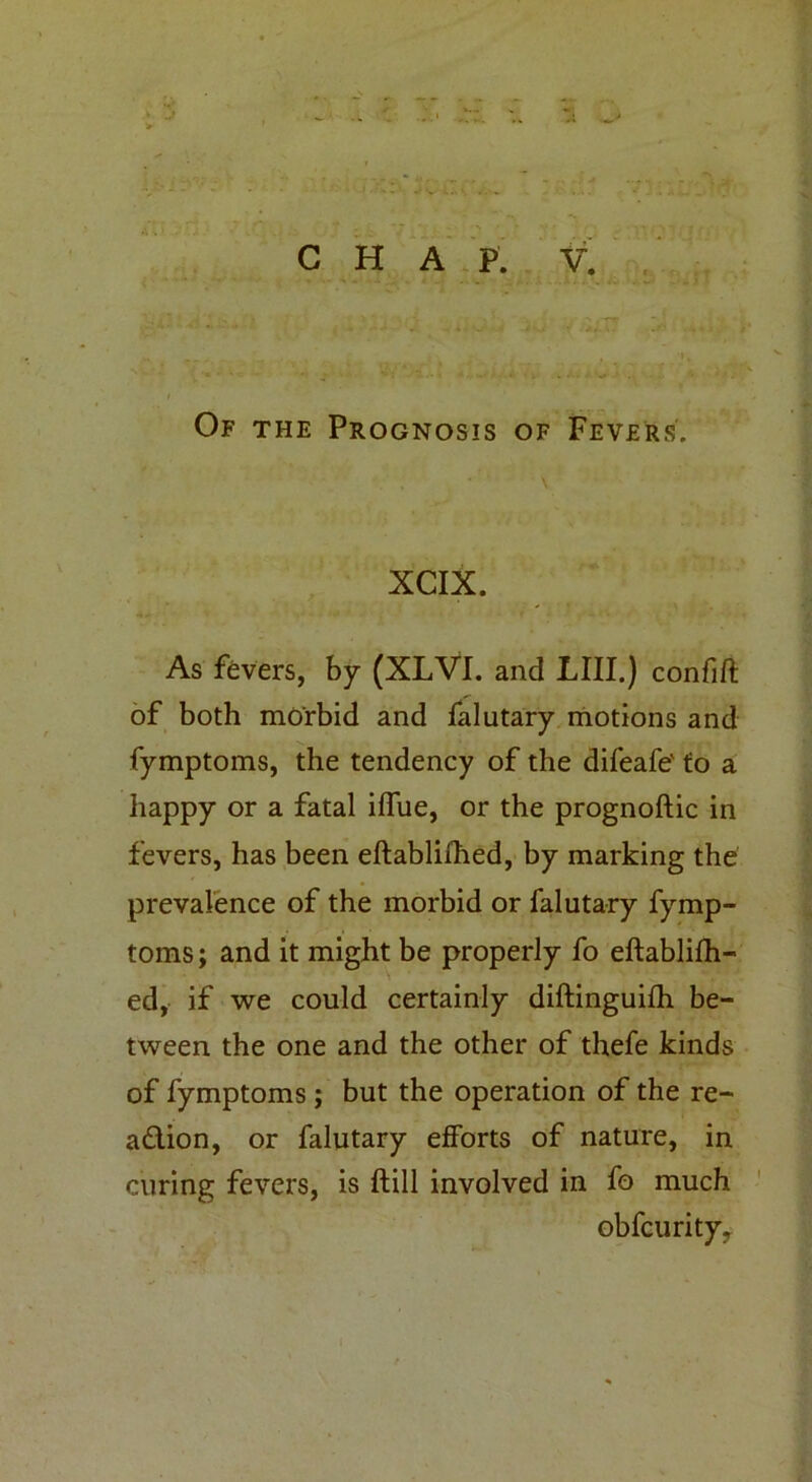 J A ^ CHAP. V. Of the Prognosis of Fevers. XCIX. As fevers, by (XLVI. and LIII.) confift of both morbid and falutary motions and fymptoms, the tendency of the difeafe' to a happy or a fatal iffue, or the prognoftic in fevers, has been eftablifhed, by marking the prevalence of the morbid or falutary fymp- toms ; and it might be properly fo eftablifh- ed, if we could certainly diftinguifh be- tween the one and the other of thefe kinds of fymptoms; but the operation of the re- adion, or falutary efforts of nature, in curing fevers, is ftill involved in fo much obfcurity.