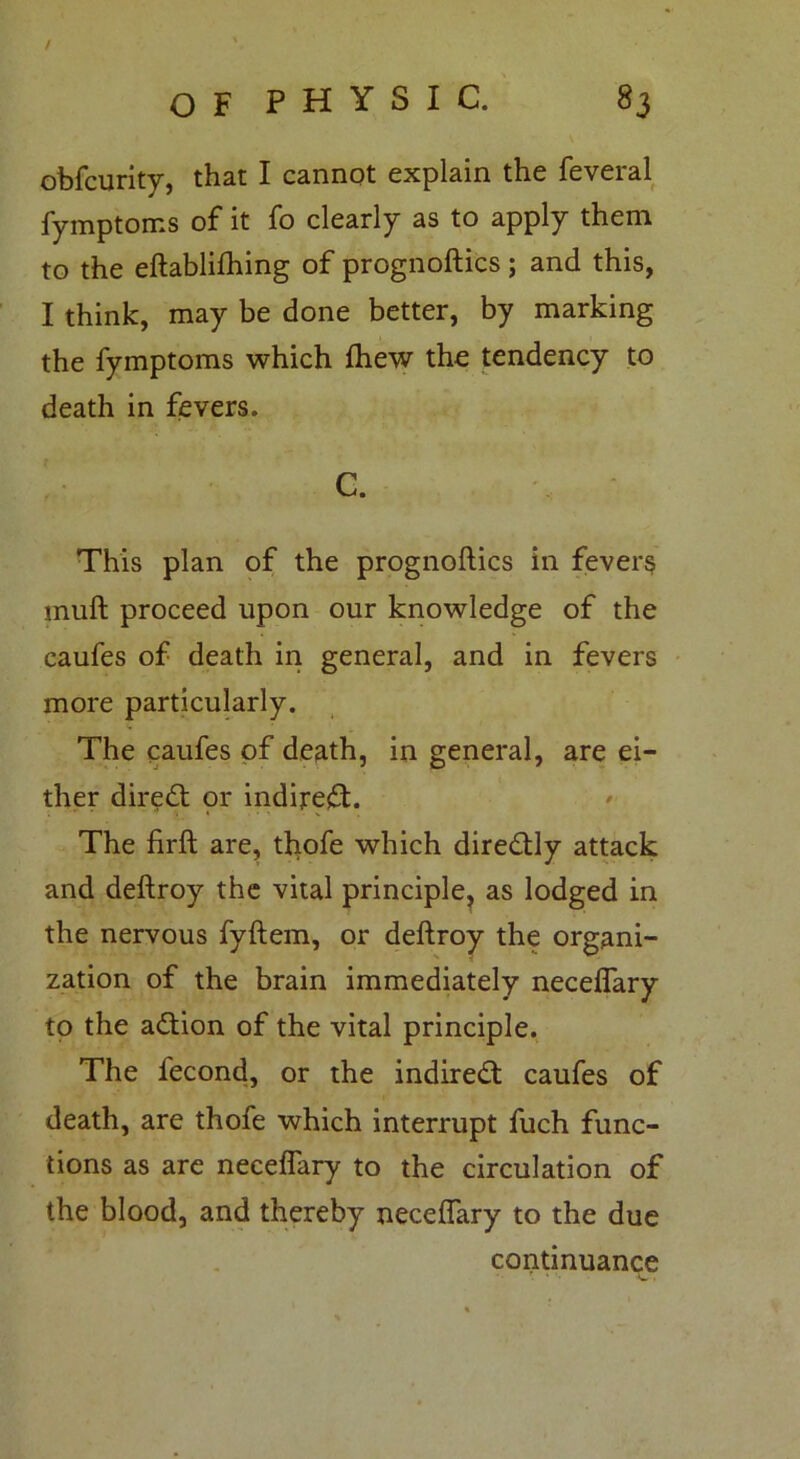 / o F P H Y S I C. 83 obfcurity, that I cannot explain the feveral fymptoms of it fo clearly as to apply them to the eftablifhing of prognoftics; and this, I think, may be done better, by marking the fymptoms which fhew the tendency to death in fevers. C. This plan of the prognoftics in fever§ mull proceed upon our knowledge of the caufes of death in general, and in fevers more particularly. The caufes of death, in general, are ei- ther diredt or indirect. The firft are, thofe which dire&ly attack and deftroy the vital principle, as lodged in the nervous fyftem, or deftroy the organi- zation of the brain immediately neceflary to the adtion of the vital principle. The fecond, or the indiredt caufes of death, are thofe which interrupt fuch func- tions as are neceflary to the circulation of the blood, and thereby neceflary to the due continuance f. * .