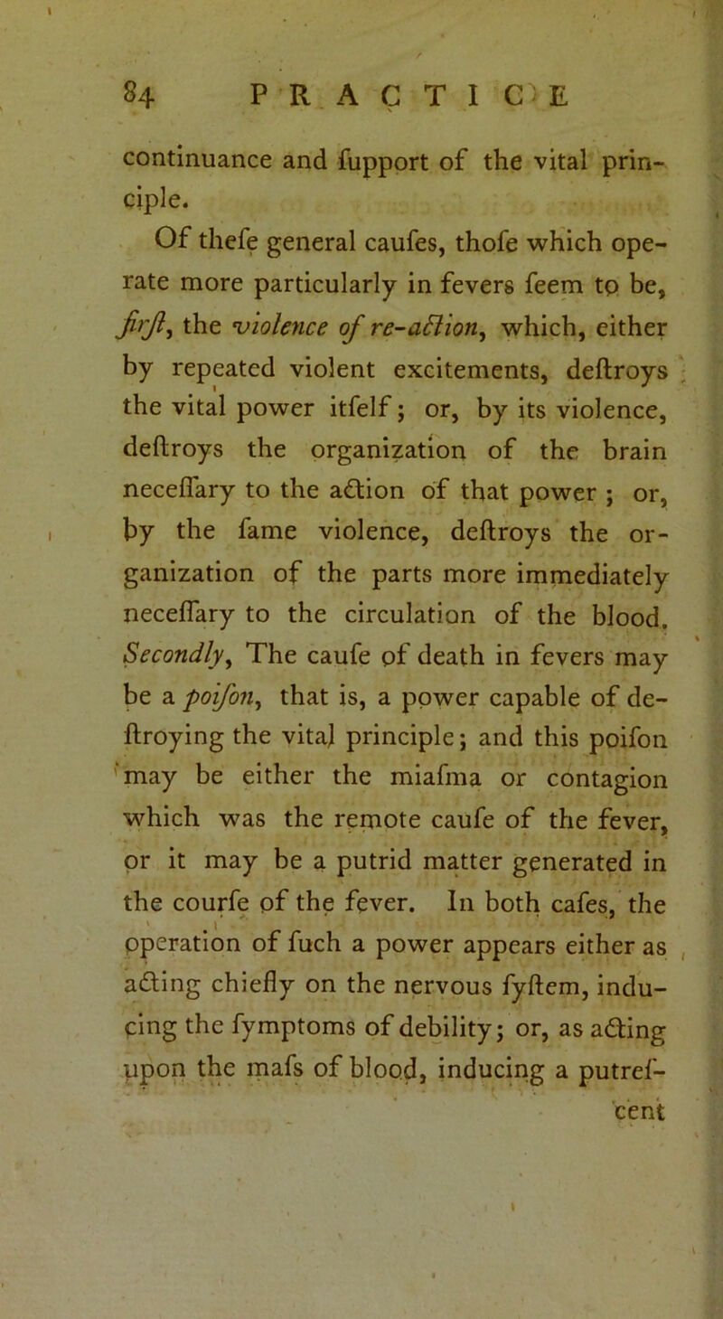 continuance and fupport of the vital prin- ciple. Of thefe general caufes, thofe which ope- rate more particularly in fevers feem tp be, firjl-i the violence of re-aftion, which, either by repeated violent excitements, deftroys the vital power itfelf; or, by its violence, deftroys the organization of the brain neceflary to the adtion of that power ; or, by the fame violence, deftroys the or- ganization of the parts more immediately neceflary to the circulation of the blood. Secondly, The caufe of death in fevers may be a poifon, that is, a power capable of de- ftroying the vital principle; and this poifon ’may be either the miafma or contagion which was the remote caufe of the fever, or it may be a putrid matter generated in the courfe pf the fever. In both cafes, the Operation of fuch a power appears either as acting chiefly on the nervous fyftem, indu- cing the fymptoms of debility; or, as adding upon the mafs of blood, inducing a putref- cent