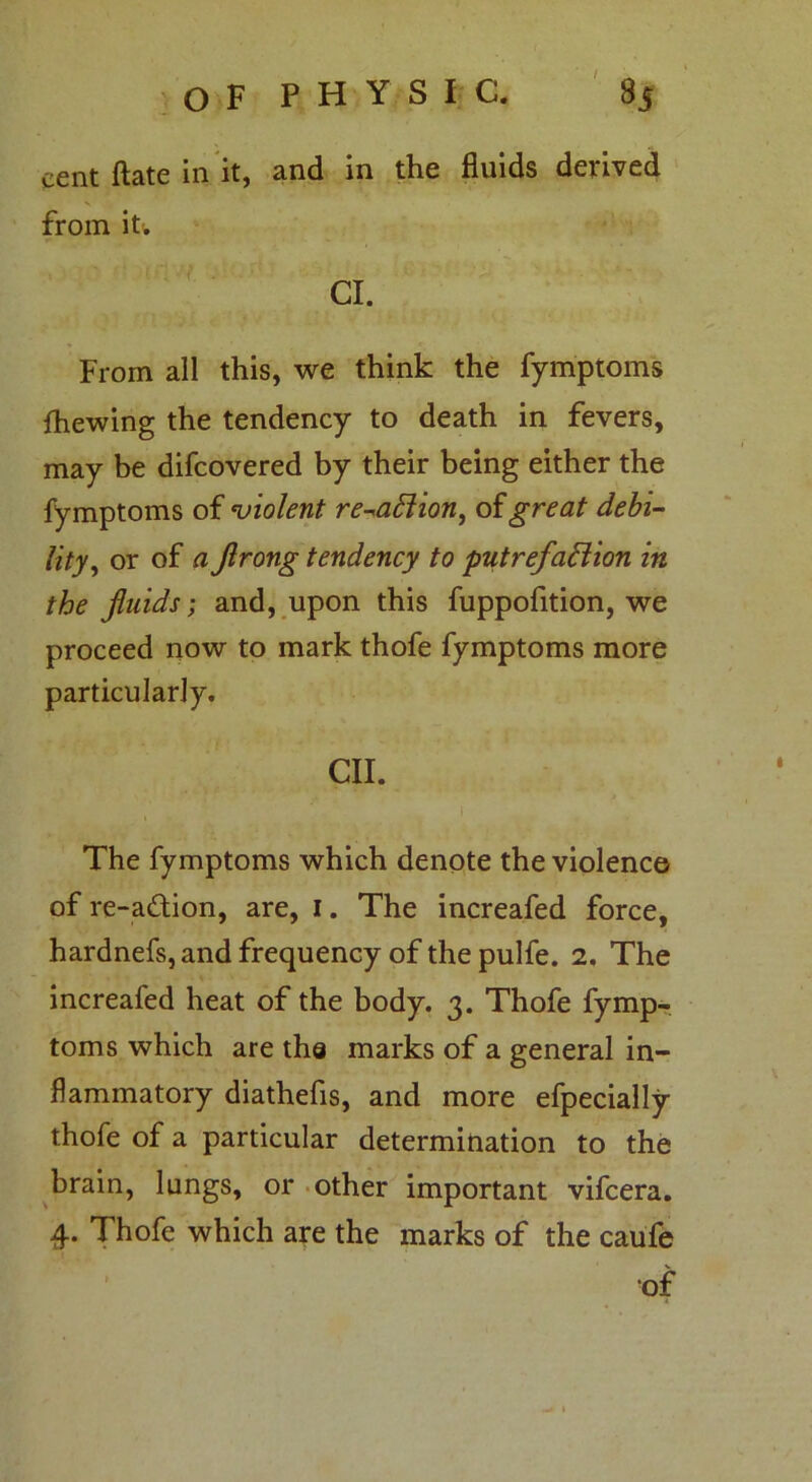 cent (late in it, and in the fluids derived from it. Cl. From all this, we think the fymptoms fhewing the tendency to death in fevers, may be difcovered by their being either the fymptoms of violent re-aCtion, of great debi- lity, or of a Jlrong tendency to putrefaction in the fluids; and, upon this fuppofition, we proceed now to mark thofe fymptoms more particularly. CII. , . ... :_v 1 The fymptoms which denote the violence of re-a&ion, are, 1. The increafed force, hardnefs, and frequency of the pulfe. 2. The increafed heat of the body. 3. Thofe fymp- toms which are tha marks of a general in- flammatory diathefis, and more efpecially thofe of a particular determination to the brain, lungs, or other important vifcera. 4. Thofe which are the marks of the caufe of