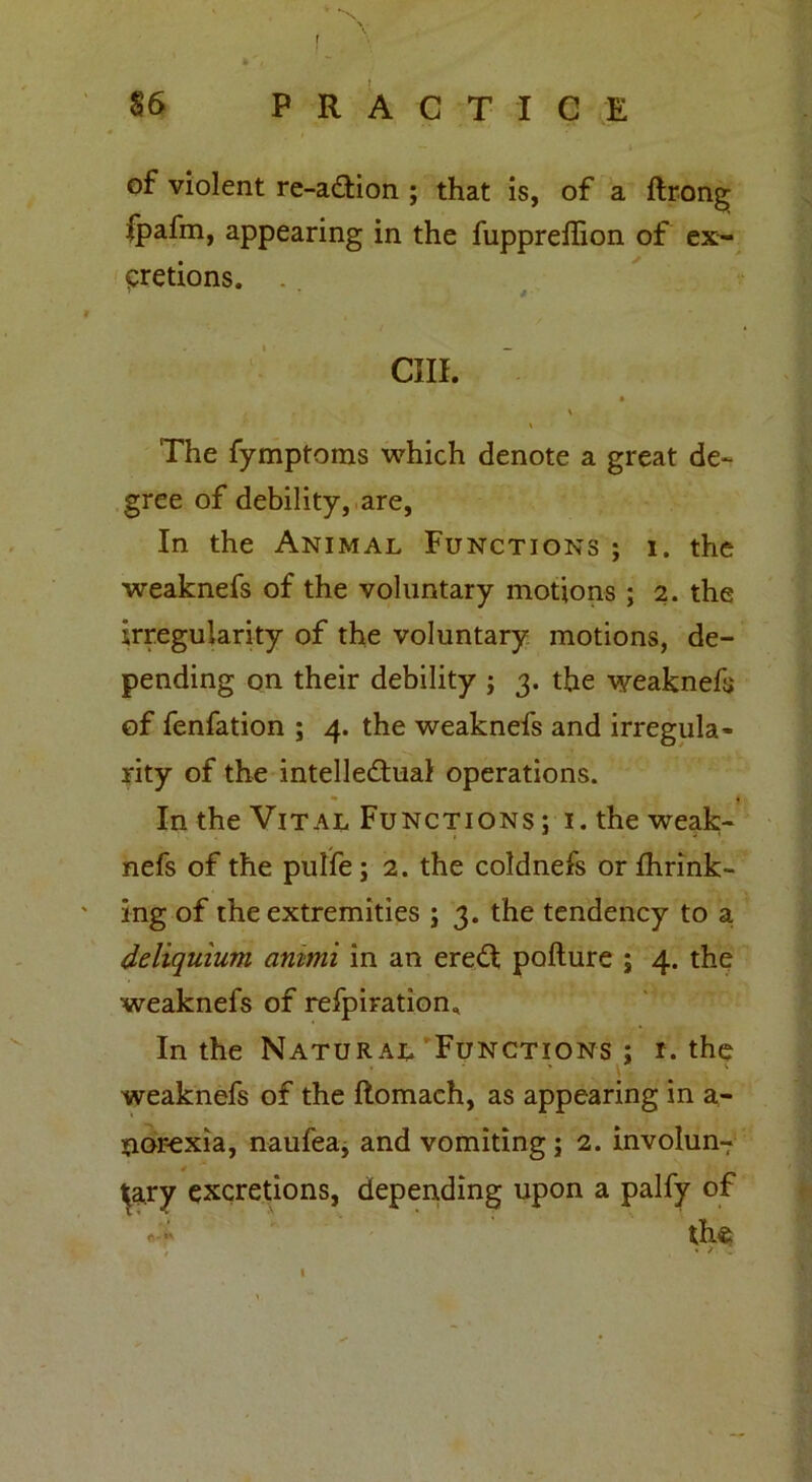 r 86 P R A C T I C E — » of violent re-a£tion ; that is, of a ftrong fpafm, appearing in the fuppreifion of ex- cretions. ' * i cm. » \ The fymptoms which denote a great de- gree of debility, are, In the Animal Functions ; i. the weaknefs of the voluntary motions ; 2. the irregularity of the voluntary motions, de- pending on their debility ; 3. the weaknefs of fenfation ; 4. the weaknefs and irregula- rity of the intellectual operations. In the Vital Functions; i. the weak- nefs of the pulfe ; 2. the coldnefs or fhrink- ing of the extremities ; 3. the tendency to a deliquium animi in an ereCt pofture ; 4. the weaknefs of refpiratiom In the Natural Functions ; r. the \ weaknefs of the ftomach, as appearing in a- Siorexia, naufea, and vomiting; 2. involun7 t^ary excretions, depending upon a palfy of • 'i the / ♦ 2 t