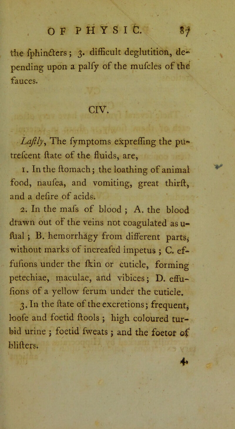 , OF PHYSIC. %f , - the fphindters ; 3. difficult deglutition, de- pending upon a palfy of the mufcles of the fauces. CIV. Lafily, The fymptoms expreffing the pti** trefcent ftate of the fluids, are, 1. In the ftomach; the loathing of animal food, naufea, and vomiting, great third, and a defire of acids. 2. In the mafs of blood ; A, the blood drawn out of the veins not coagulated as u- flial ; B. hemorrhagy from different parts* without marks of increafed impetus ; C. ef- fufions under the {kin or cuticle, forming petechiae, maculae, and vibices; D. effu- fions of a yellow ferum under the cuticle. 3. In the ftate of the excretions; frequent* loofe and foetid ftools ; high coloured tur- bid urine ; foetid fweats; and the foetof of blifters. 4»