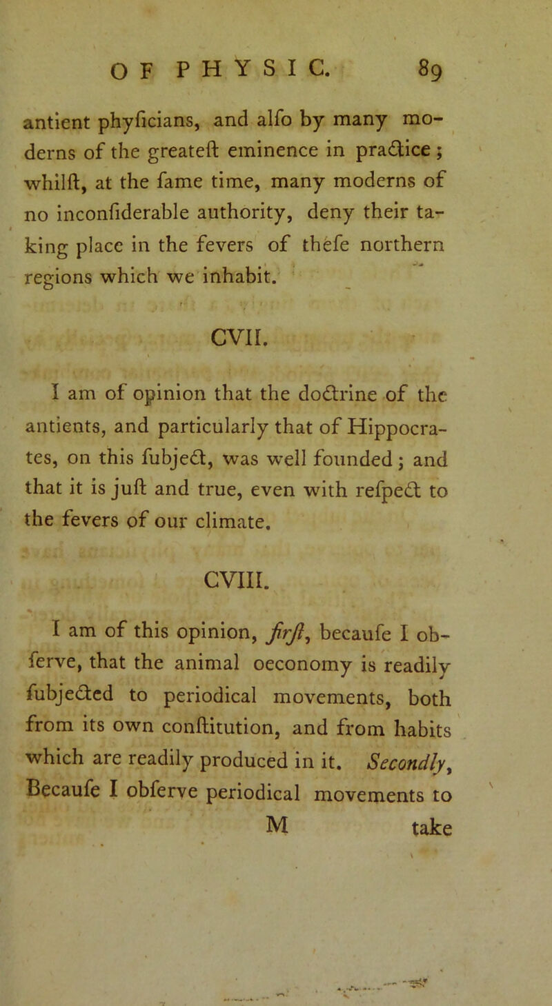 antient phyficians, and alfo by many mo- derns of the greateft eminence in practice ; whilft, at the fame time, many moderns of no inconfiderable authority, deny their ta- king place in the fevers of thefe northern regions which we inhabit. I- : ' CVII. I am of opinion that the do&rine of the antients, and particularly that of Hippocra- tes, on this fubjedt, was well founded; and that it is juft and true, even ■with refpedt to the fevers of our climate. CVIII. %. ' • I am of this opinion, frjl, becaufe I ob- ferve, that the animal oeconomy is readily fubje&ed to periodical movements, both from its own conftitution, and from habits which are readily produced in it. Secondly, Becaufe I obferve periodical movements to M take