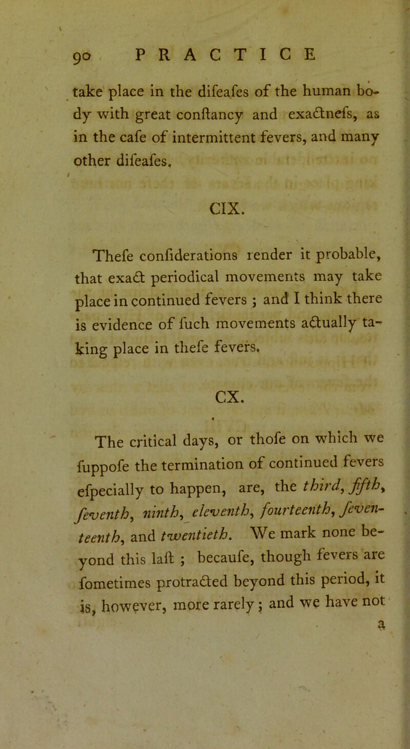 take place in the difea/es of the human bo- dy with great conftancy and exadtnefs, as in the cafe of intermittent fevers, and many other difeafes, CIX. Thefe confiderations render it probable, that exaft periodical movements may take place in continued fevers ; and I think there is evidence of fuch movements actually ta- king place in thefe fevers. CX. « The critical days, or thofe on which we fuppofe the termination of continued fevers efpecially to happen, are, the third, ffth, feventh, ninth, eleventh, fourteenth, Seven- teenth, and twentieth. We mark none be- yond this laft ; becaufe, though fevers are fometimes protra&ed beyond this period, it is, however, more rarely; and we have not
