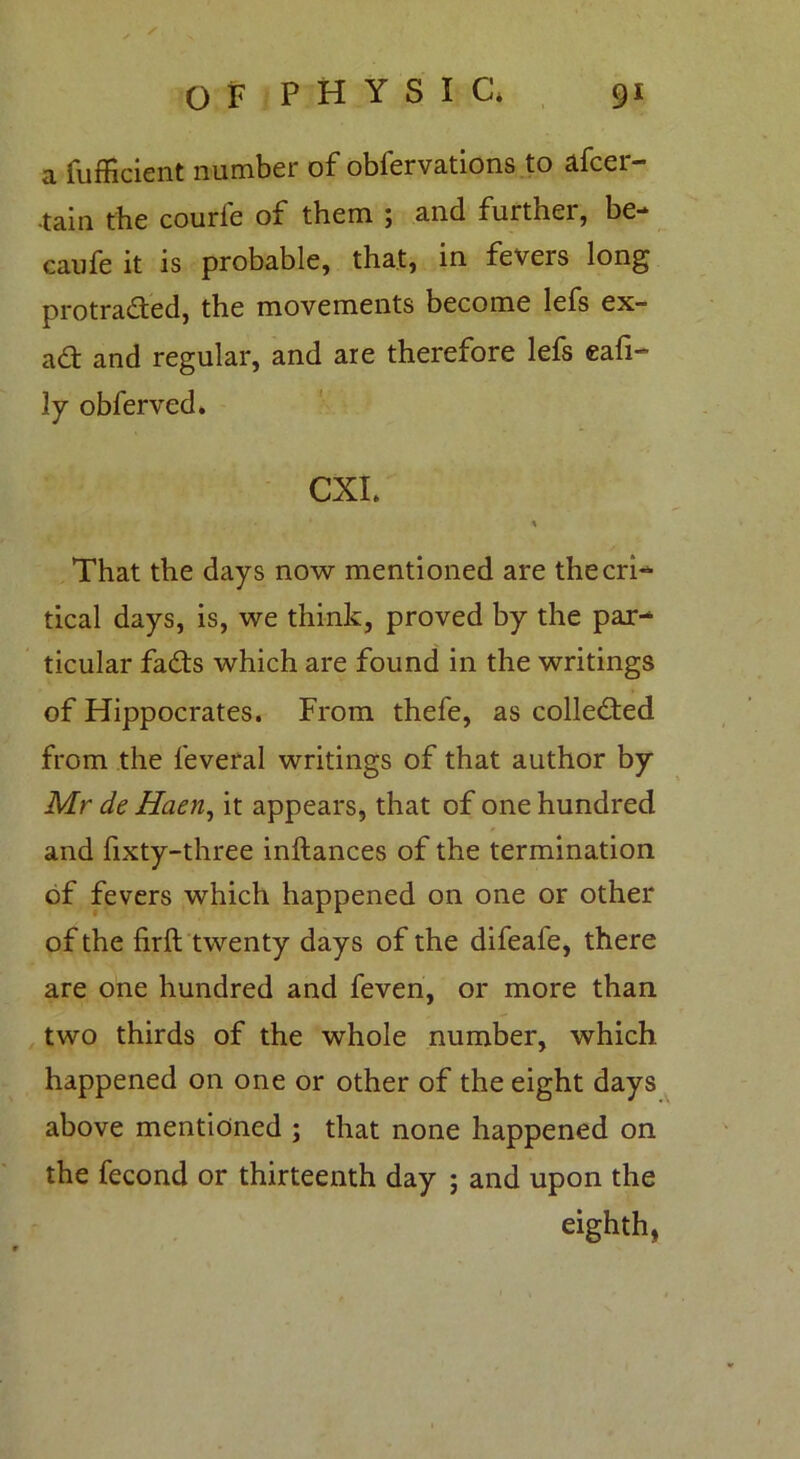 a fufficient number of obfervations to afcer- .tain the courfe of them ; and further, be- caufe it is probable, that, in fevers long protracted, the movements become lefs ex- ad and regular, and are therefore lefs eafi- ly obferved. CXI. That the days now mentioned are the cri- tical days, is, we think, proved by the par- ticular fads which are found in the writings of Hippocrates. From thefe, as colleded from the feveral writings of that author by Mr de Haen, it appears, that of one hundred and fixty-three inftances of the termination of fevers which happened on one or other of the firft twenty days of the difeafe, there are one hundred and feven, or more than two thirds of the whole number, which happened on one or other of the eight days above mentioned ; that none happened on the fecond or thirteenth day ; and upon the eighth,