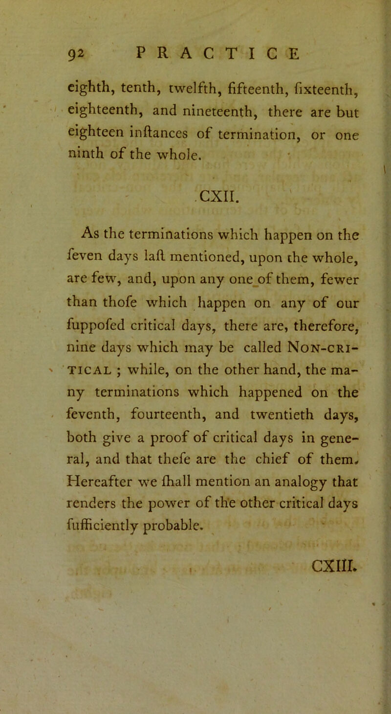 eighth, tenth, twelfth, fifteenth, fixteenth, eighteenth, and nineteenth, there are but eighteen inftances of termination, or one ninth of the whole. CXII. As the terminations which happen on the feven days lafl mentioned, upon the whole, are few, and, upon any one of them, fewer than thofe which happen on any of our fuppofed critical days, there are, therefore, nine days which may be called Non-cri- tical ; while, on the other hand, the ma- ny terminations which happened on the feventh, fourteenth, and twentieth days, both give a proof of critical days in gene- ral, and that thefe are the chief of them. Hereafter we fhall mention an analogy that renders the power of the other critical days fufficiently probable, , . i- CXIIL