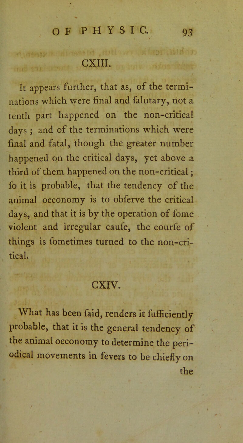 ( o F P H Y S I C. 93 t ' CXIII. It appears further, that as, of the termi- nations which were final and falutary, not a tenth part happened on the non-critical days ; and of the terminations which were final and fatal, though the greater number happened on the critical days, yet above a third of them happened on the non-critical; fo it is probable, that the tendency of the animal oeconomy is to obferve the critical days, and that it is by the operation of fome violent and irregular caufe, the courfe of things is fometimes turned to the non-cri- tical. GXIV. What has been faid, renders it fufficiently probable, that it is the general tendency of the animal oeconomy to determine the peri- odical movements in fevers to be chiefly on the