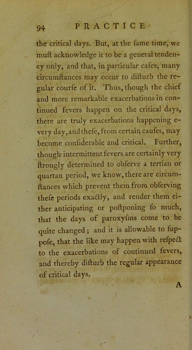 the critical days. But, at the fame time, we muft acknowledge it to be a general tenden- \ cy only, and that, in particular cafes, many circumftances may occur to difturb the re- gular courfe of it. Thus, though the chief ^nd more remarkable exacerbations in con- tinued fevers happen on the critical days, there are truly exacerbations happening e- very day, and thefe, from certain caufes, may become confiderable and critical. Further, though intermittent fevers are certainly very ftrongly determined to obferve a tertian or quartan period, we know, there are circum- ftances which prevent them from obferving thefe periods exadly, and render them ei- ther anticipating or poftponing fo much, that the days of paroxyfms come to be quite changed; and it is allowable to fup- pofe, that the like may happen with refped to the exacerbations of continued fevers, and thereby difturb the regular appearance of critical days. A
