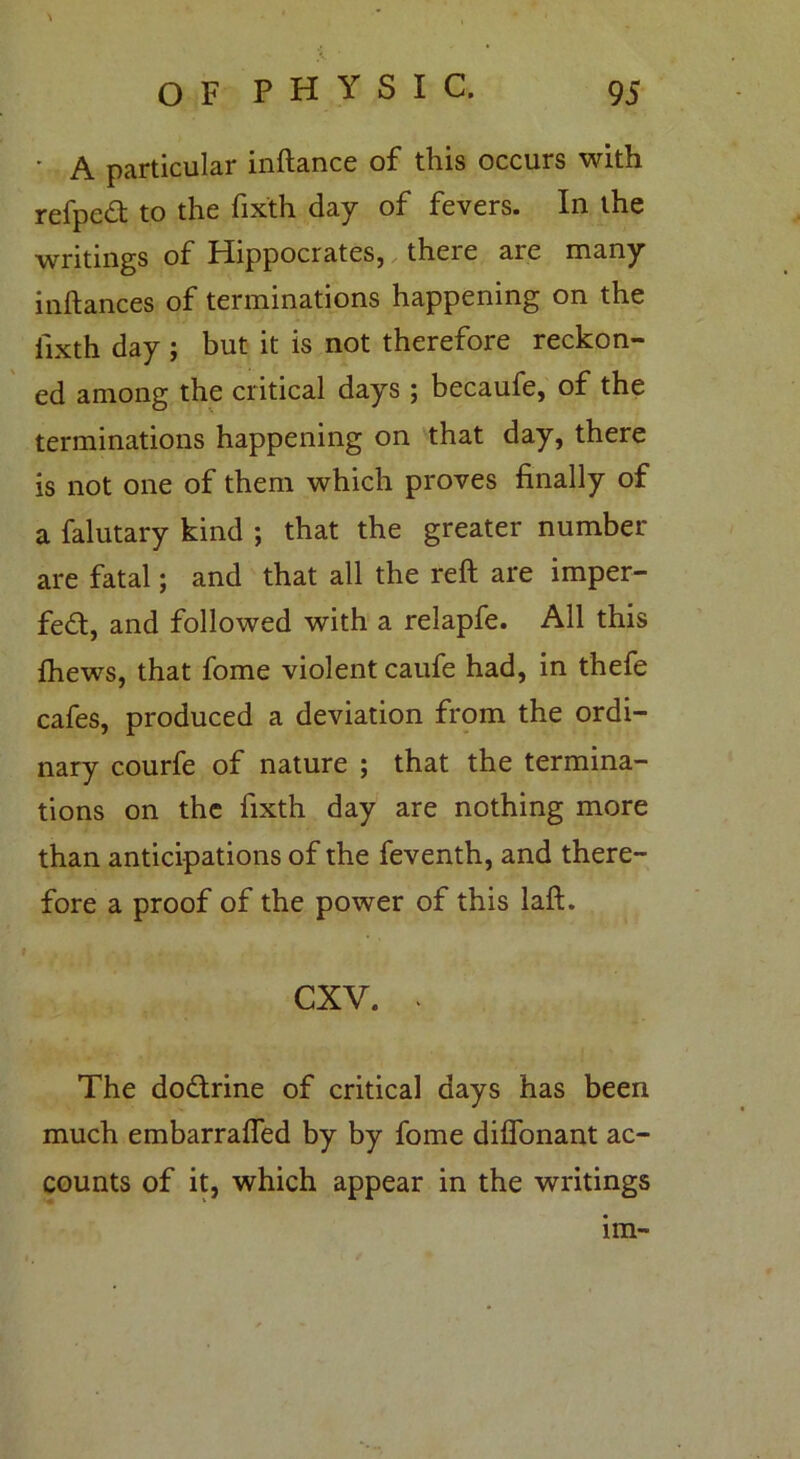 • A particular inftance of this occurs with refpcd to the fixth day of fevers. In the writings of Hippocrates, there are many inftances of terminations happening on the fixth day ; but it is not therefore reckon- ed among the critical days ; becaufe, of the terminations happening on that day, there is not one of them which proves finally of a falutary kind ; that the greater number- are fatal; and that all the reft are imper- fect, and followed with a relapfe. All this fhews, that fome violent caufe had, in thefe cafes, produced a deviation from the ordi- nary courfe of nature ; that the termina- tions on the fixth day are nothing more than anticipations of the feventh, and there- fore a proof of the power of this laft. i » .. . t CXV. - The doCtrine of critical days has been much embarrafted by by fome diflonant ac- counts of it, which appear in the writings 1m-