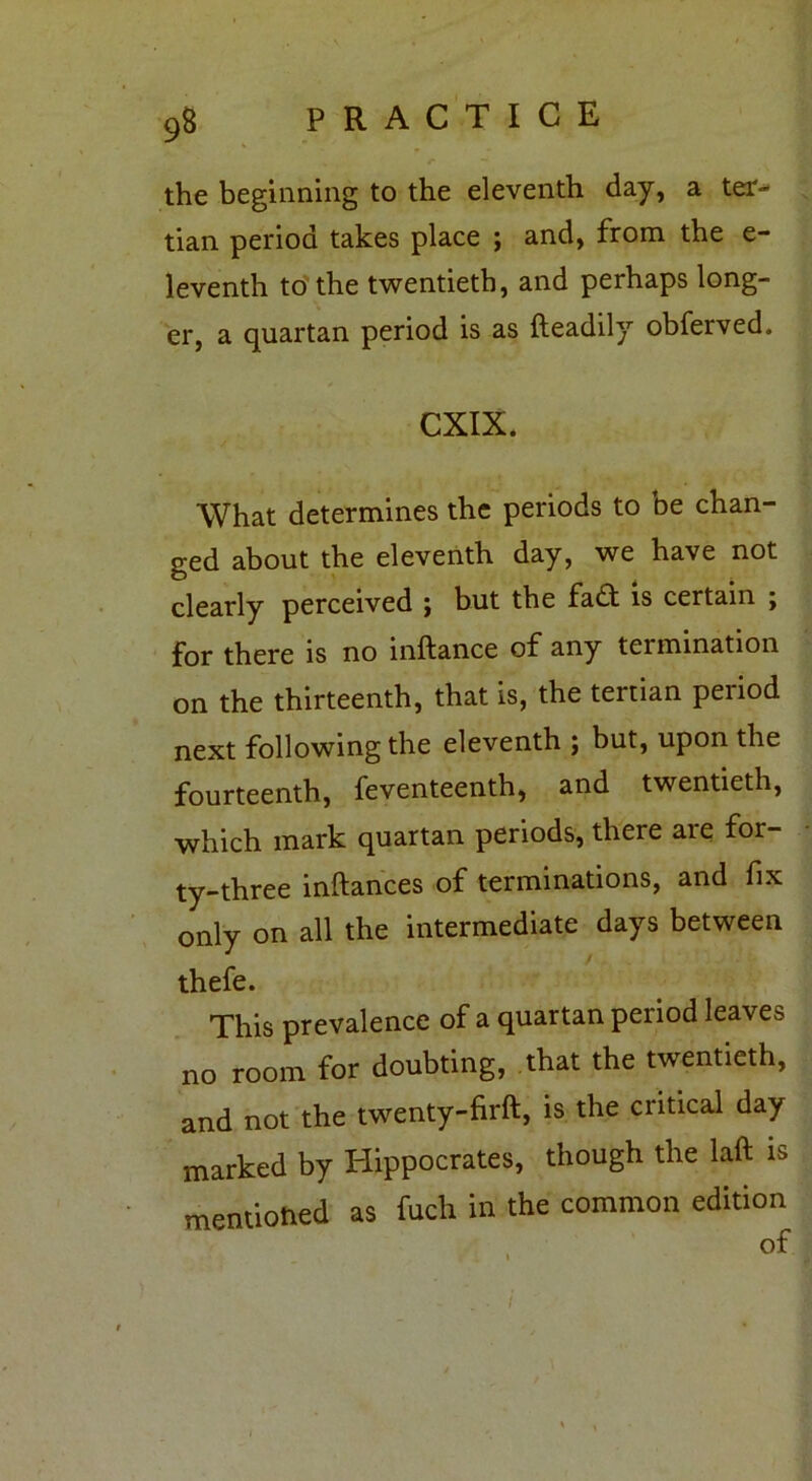 r ' the beginning to the eleventh day, a ter- tian period takes place ; and, from the e- leventh to the twentieth, and perhaps long- er, a quartan period is as fteadily obferved. CXIX. What determines the periods to be chan- ged about the eleventh day, we have not clearly perceived ; but the fadt is certain j for there is no inftance of any termination on the thirteenth, that is, the tertian period next following the eleventh ; but, upon the fourteenth, feventeenth, and twentieth, which mark quartan periods, there are for- ty-three inftances of terminations, and fix only on all the intermediate days between thefe. This prevalence of a quartan period leaves no room for doubting, that the twentieth, and not the twenty-firft, is the critical day marked by Hippocrates, though the laft is mentioned as fuch in the common edition i