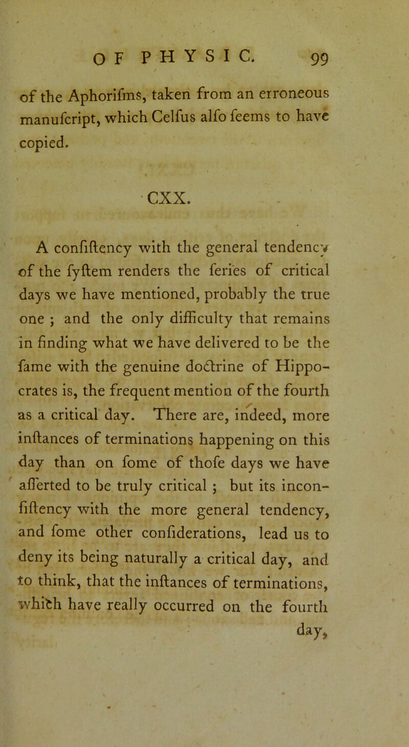 of the Aphorifms, taken from an erroneous manufcript, which Celfus alfo feems to have copied. cxx. A confiftency with the general tendency of the fyftem renders the feries of critical days we have mentioned, probably the true one ; and the only difficulty that remains in finding what we have delivered to be the fame with the genuine do&rine of Hippo- crates is, the frequent mention of the fourth as a critical day. There are, indeed, more inftances of terminations happening on this day than on fome of thofe days we have affierted to be truly critical ; but its incon- fiftency with the more general tendency, and fome other confiderations, lead us to deny its being naturally a critical day, and to think, that the inftances of terminations, whifch have really occurred on the fourth day,