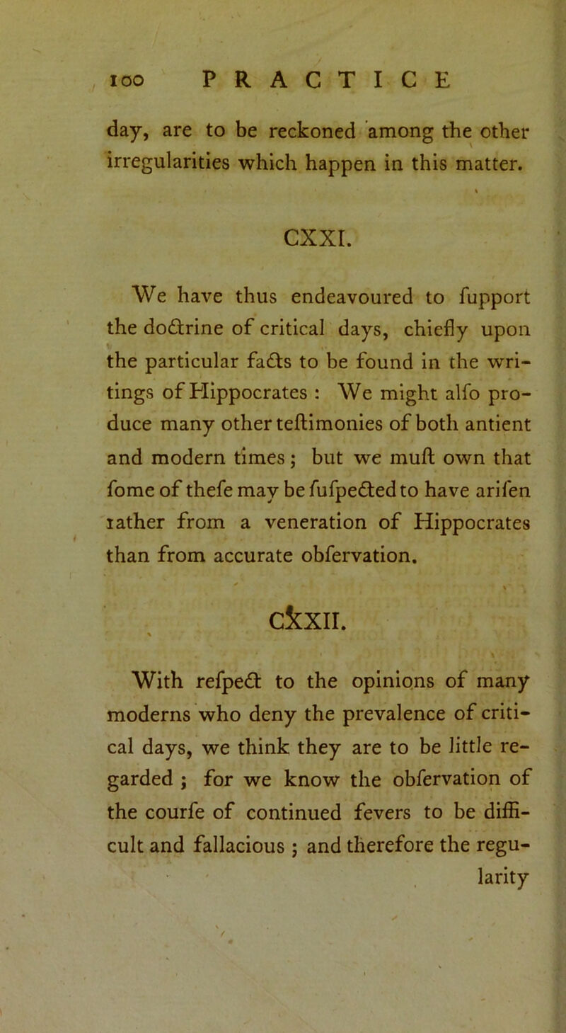 day, are to be reckoned among the other irregularities which happen in this matter. i CXXI. We have thus endeavoured to fupport the doctrine of critical days, chiefly upon the particular fafts to be found in the wri- tings of Hippocrates : We might alfo pro- duce many other teftimonies of both antient and modern times; but we muft own that fome of thefe may be fufpedted to have arifen rather from a veneration of Hippocrates than from accurate obfervation. ' » ckxn. % With refpedt to the opinions of many moderns who deny the prevalence of criti- cal days, we think they are to be little re- garded ; for we know the obfervation of the courfe of continued fevers to be diffi- cult and fallacious ; and therefore the regu- larity /