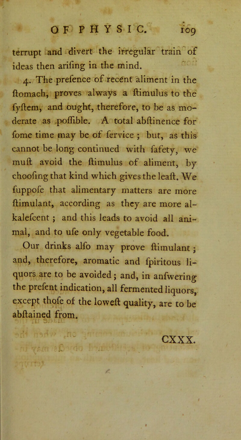 terrupt and divert the irregular train of ideas then arifing in the mind. 4. The prefence of recent aliment in the ftomach, proves always a ftimulus to the fyftem, and ought, therefore, to be as mo- derate as poflible. A total abftinence for fome time may be of fervice ; but, as this cannot be long continued with lafety, we muft avoid the ftimulus of aliment, by choofing that kind which gives the leaft. We fuppofe that alimentary matters are more ftimulant, according as they are more al- kalefcent ; and this leads to avoid all ani- mal, and to ufe only vegetable food. Our drinks alfo may prove ftimulant; and, therefore, aromatic and fpiritous li- quors are to be avoided j and, in anfwering the prefent indication, all fermented liquors, except thofe of the loweft quality, are to be abftained from. fli •./. 1 - if cxxx.