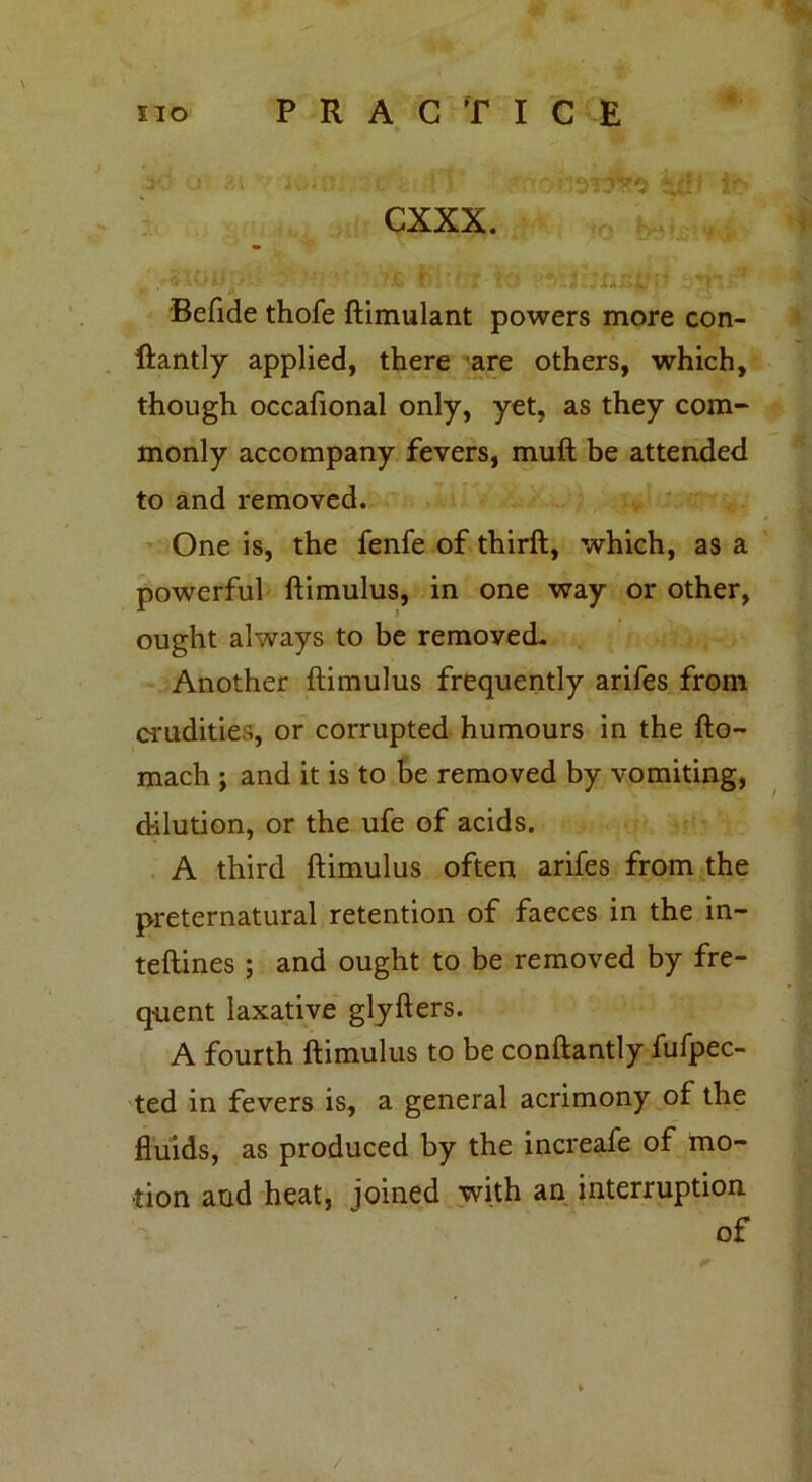 CXXX. Befide thofe ftimulant powers more con- ftantly applied, there are others, which, though occafional only, yet, as they com- monly accompany fevers, muft be attended to and removed. One is, the fenfe of thirft, which, as a powerful ftimulus, in one way or other, ought always to be removed. Another ftimulus frequently arifes from crudities, or corrupted humours in the fto- mach ; and it is to be removed by vomiting, dilution, or the ufe of acids. A third ftimulus often arifes from the preternatural retention of faeces in the in- teftines ; and ought to be removed by fre- quent laxative glyfters. A fourth ftimulus to be conftantly fufpec- ted in fevers is, a general acrimony of the fluids, as produced by the increafe of mo- tion and heat, joined with an interruption of