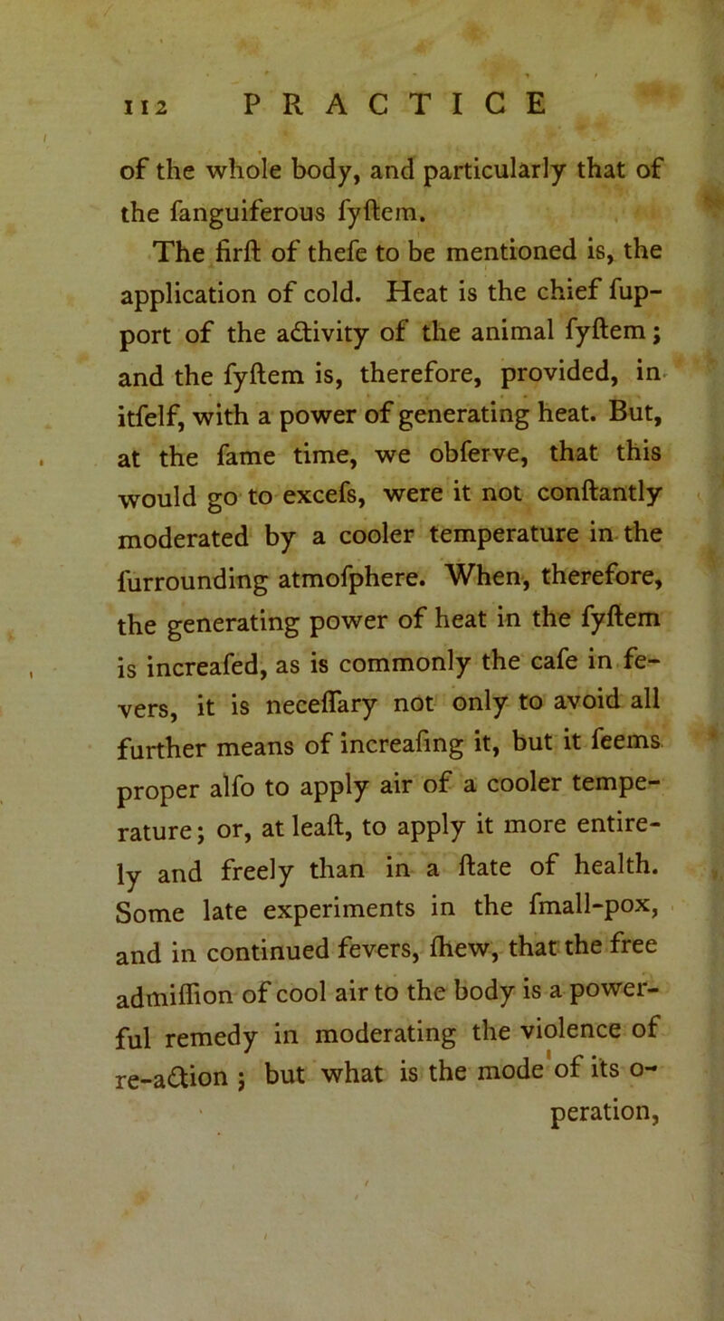 of the whole body, and particularly that of the fanguiferous fyftem. The firft of thefe to be mentioned is, the application of cold. Heat is the chief fup- port of the a&ivity of the animal fyftem; and the fyftem is, therefore, provided, in itfelf, with a power of generating heat. But, at the fame time, we obferve, that this would go to excefs, were it not conftantly moderated by a cooler temperature in the furrounding atmofphere. When, therefore, the generating power of heat in the fyftem is increafed, as is commonly the cafe in fe- vers, it is neceflary not only to avoid all further means of increafing it, but it feems. proper alfo to apply air of a cooler tempe- rature ; or, at leaft, to apply it more entire- ly and freely than in a ftate of health. Some late experiments in the fmall-pox, and in continued fevers, fhew, that the free admiffion of cool air to the body is a power- ful remedy in moderating the violence of re-a&ion ; but what is the mode of its o- peration,