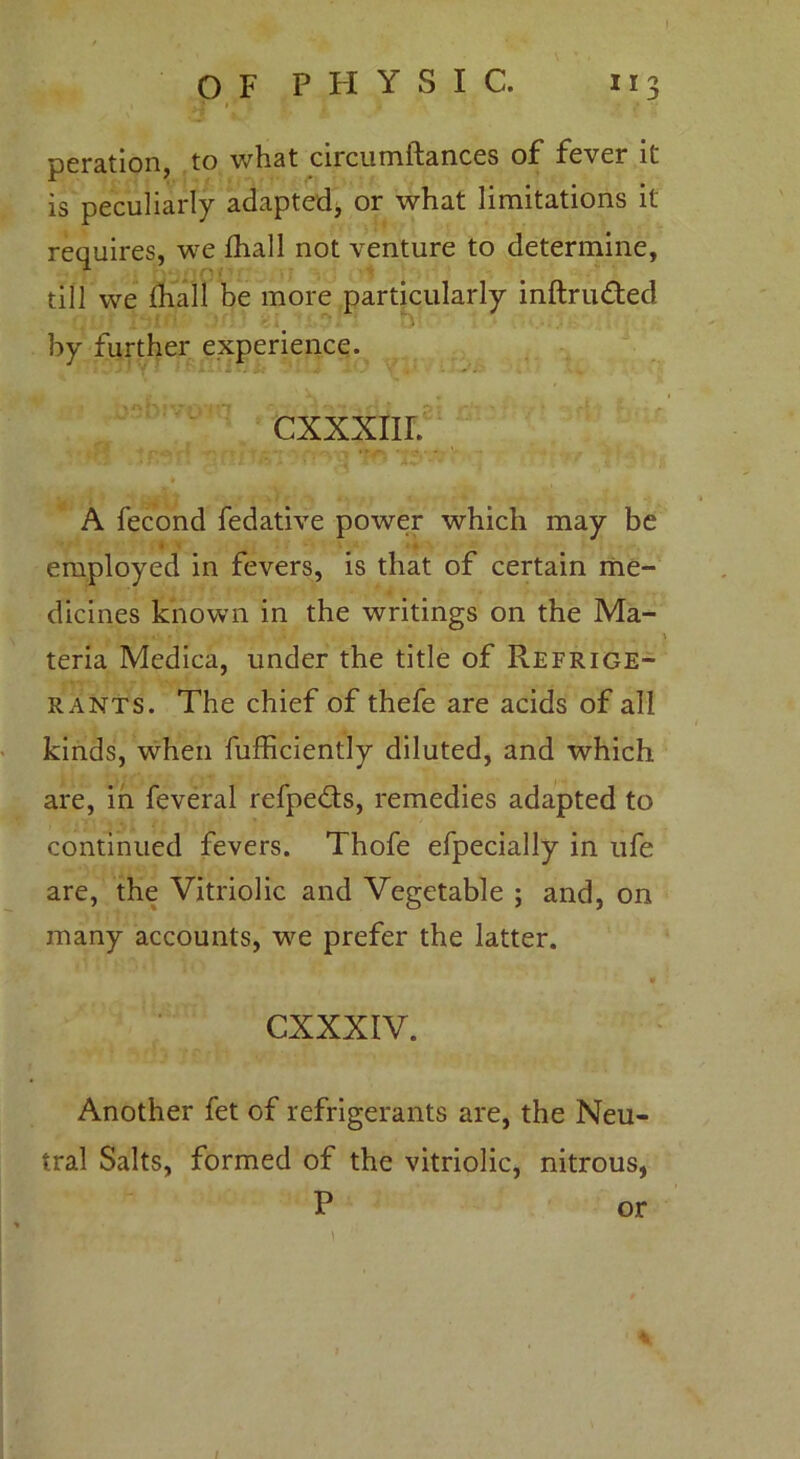 peration, to what circumftances of fever it is peculiarly adapted, or what limitations it requires, we fhall not venture to determine, till we fhall be more particularly inftru&ed 01 > '. ’ '■.* • .■ •: by further experience. A fecond fedative power which may be employed in fevers, is that of certain me- dicines known in the writings on the Ma- teria Medica, under the title of Refrige- rants. The chief of thefe are acids of all kinds, when fufficiently diluted, and which are, in feveral refpedts, remedies adapted to continued fevers. Thofe efpecially in ufe are, the Vitriolic and Vegetable ; and, on many accounts, we prefer the latter. * Another fet of refrigerants are, the Neu- tral Salts, formed of the vitriolic, nitrous, % /