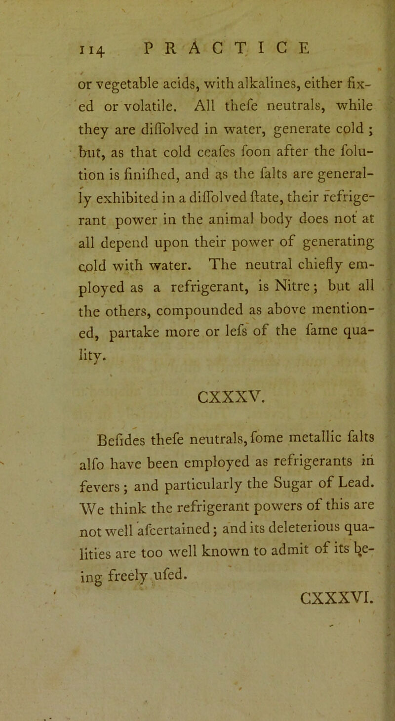or vegetable acids, with alkalines, either fix- ed or volatile. All thefe neutrals, while they are difiolved in water, generate cold ; but, as that cold ceafes foon after the folu- tion is finifhed, and as the falts are general- ly exhibited in a diflolved ftate, their refrige- rant power in the animal body does not at all depend upon their power of generating cold with water. The neutral chiefly em- ployed as a refrigerant, is Nitre; but all the others, compounded as above mention- ed, partake more or lefs of the fame qua- lity. cxxxv. Befides thefe neutrals, fome metallic falts alfo have been employed as refrigerants in fevers ; and particularly the Sugar of Lead. We think the refrigerant powers of this are not well afcertained; and its deleterious qua- lities are too well known to admit of its l^e- ing freely ufed.