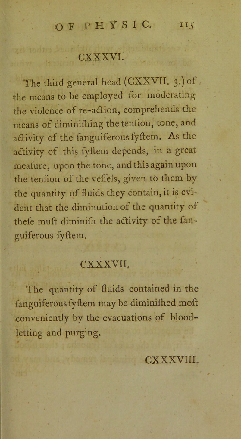 CXXXVI. The third general head (CXXVII. 3.) of the means to be employed for moderating the violence of re-adion, comprehends the means of diminifhing thetenfion, tone, and adivity of the fanguiferous fyftem. As the adivity of this fyftem depends, in a great meafure, upon the tone, and this again upon the tenfion of the veftels, given to them by the quantity of fluids they contain, it is evi- dent that the diminution of the quantity of thefe muft diininifti the adivity of the fan- guiferous fyftem. CXXXVII. The quantity of fluids contained in the fanguiferous fyftem may be diminifhed moft conveniently by the evacuations of blood- letting and purging.