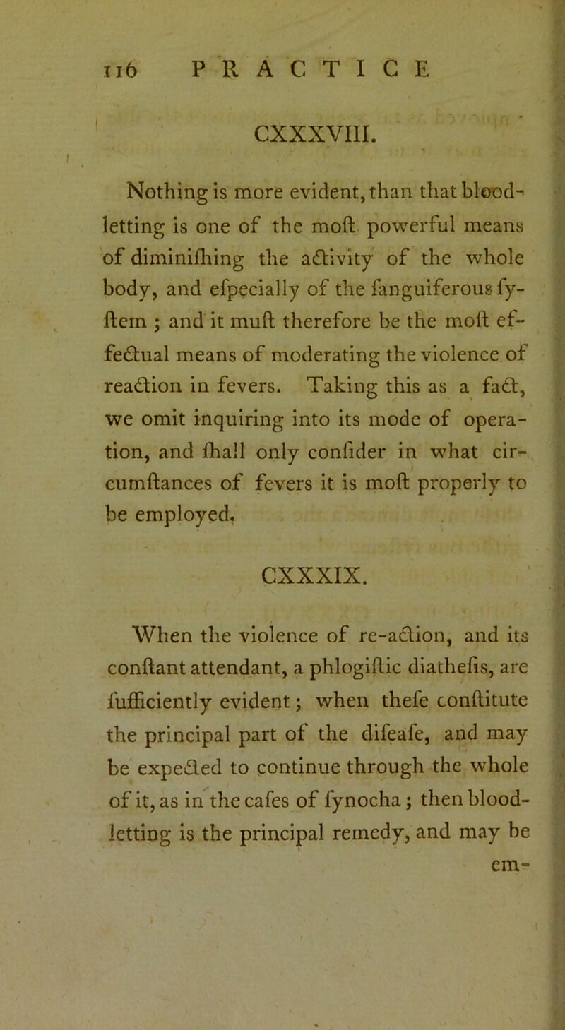 CXXXVIII. Nothing is more evident, than that blood- letting is one of the moft powerful means of diminifhing the activity of the whole body, and efpecially of the fanguiferous fy- ftem ; and it muft therefore be the moft ef- fectual means of moderating the violence of reaction in fevers. Taking this as a faCt, we omit inquiring into its mode of opera- tion, and fhall only confider in what cir- I cumftances of fevers it is moft properly to be employed. CXXXIX. When the violence of re-aCtion, and its conftant attendant, a phlogiftic diathefis, are lufficiently evident; when thele conftitute the principal part of the difeafe, and may be expeCted to continue through the whole of it, as in the cafes of fynocha; then blood- letting is the principal remedy, and may be 1 em-