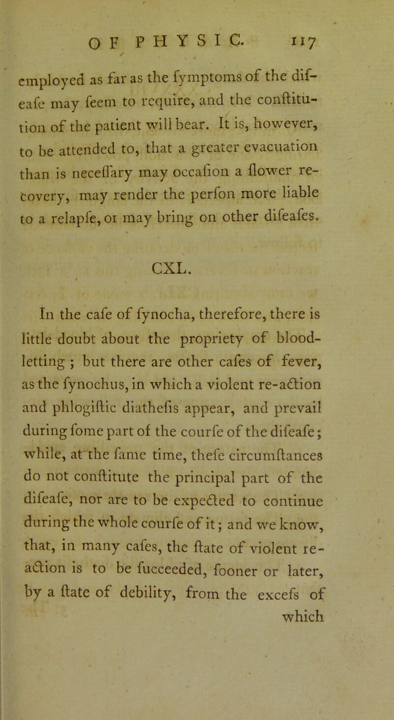 ✓ employed as far as the fymptoms of the dif- eafe may feem to require, and the conftitu- tion of the patient will bear. It is, however, to be attended to, that a greater evacuation than is necefiary may occaiion a flower re- covery, may render the perfon more liable to a relapfe, oi may bring on other difeafes. CXL. * In the cafe of fynocha, therefore, there is little doubt about the propriety of blood- letting ; but there are other cafes of fever, as the fynochus, in which a violent re-action and phlogiftic diathefis appear, and prevail during fome part of the courfe of the difeafe; while, at'the fame time, thefe circumftances do not conftitute the principal part of the difeafe, nor are to be expe&ed to continue during the whole courfe of it; and we know, that, in many cafes, the ftate of violent re- action is to be fucceeded, fooner or later, by a ftate of debility, from the excefs of which