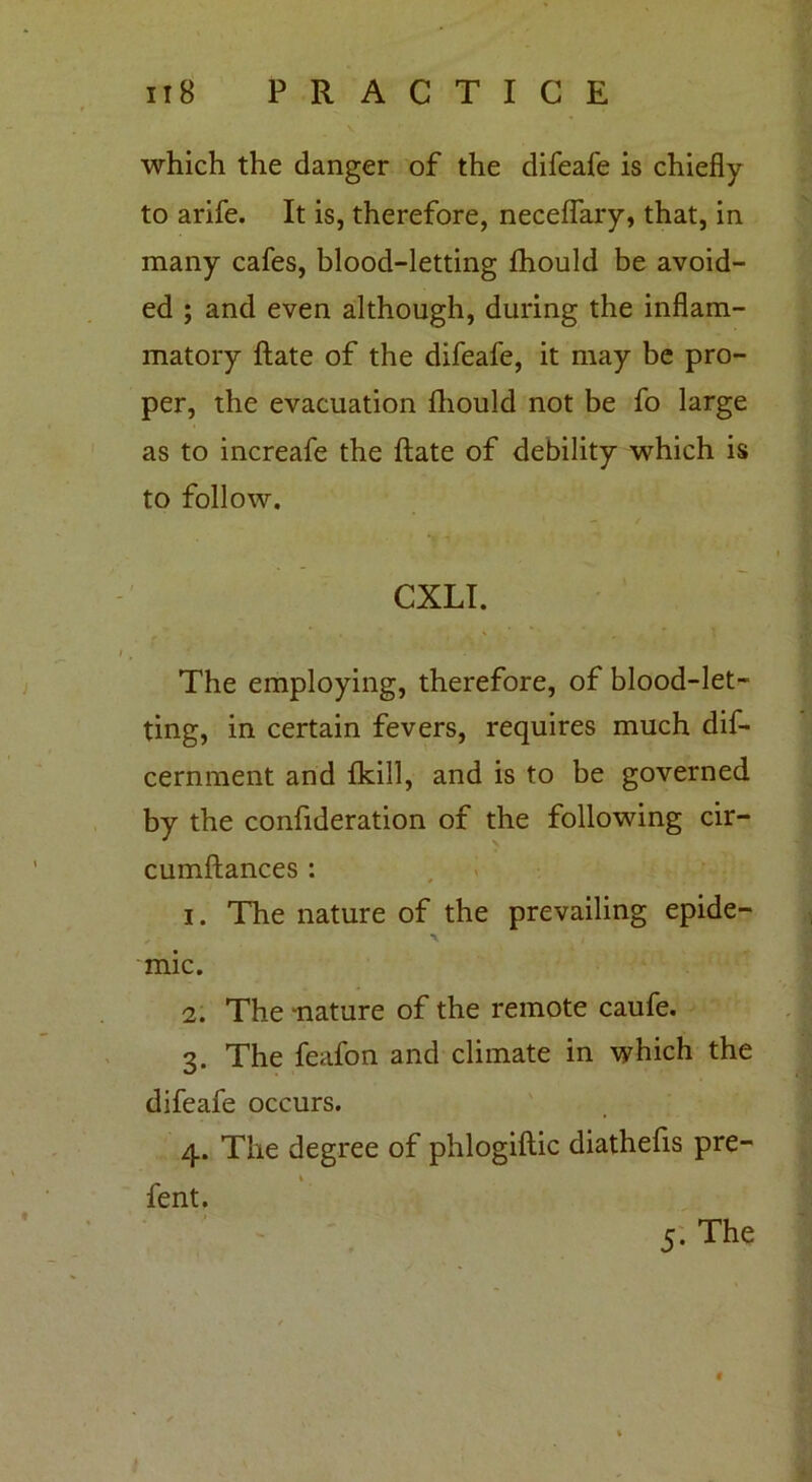 which the danger of the difeafe is chiefly to arife. It is, therefore, neceflary, that, in many cafes, blood-letting fhould be avoid- ed ; and even although, during the inflam- matory ftate of the difeafe, it may be pro- per, the evacuation fhould not be fo large as to increafe the ftate of debility which is to follow. CXLI. The employing, therefore, of blood-let- ting, in certain fevers, requires much dif- cernment and {kill, and is to be governed by the confideration of the following cir- cumftances : 1. The nature of the prevailing epide- mic. 2. The -nature of the remote caufe. 3. The feafon and climate in which the difeafe occurs. 4. The degree of phlogiftic diathefis pre- 1 fent. 5. The t