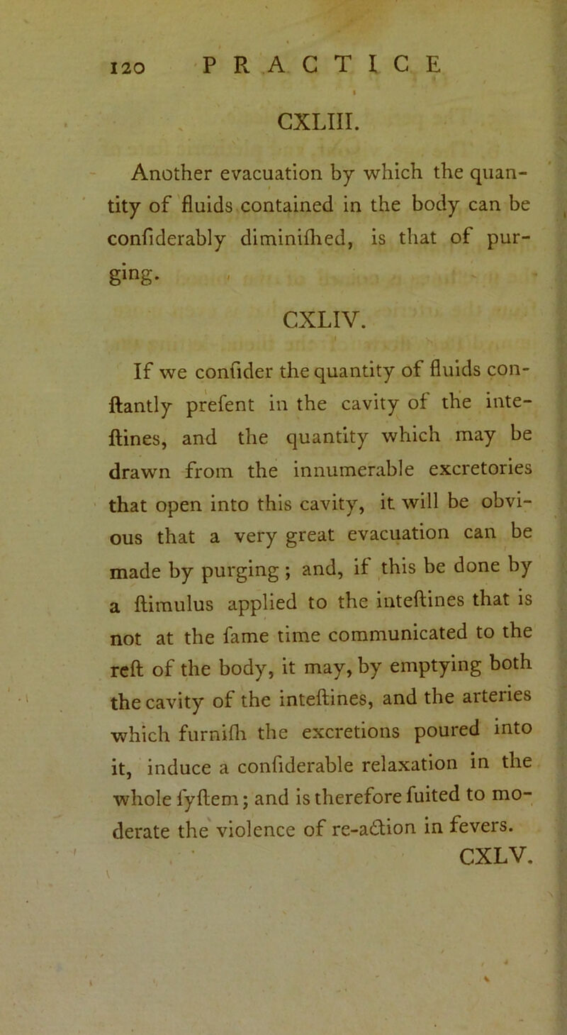 CXLIII. Another evacuation by which the quan- tity of fluids contained in the body can be confiderably diminifhed, is that of pur- ging. CXLIV. If we confider the quantity of fluids con- ftantly prefent in the cavity of the inte- ftines, and the quantity which may be drawn from the innumerable excretories that open into this cavity, it will be obvi- ous that a very great evacuation can be made by purging ; and, if this be done by a ftimulus applied to the inteftines that is not at the fame time communicated to the reft of the body, it may, by emptying both the cavity of the inteftines, and the arteiies which furnifh the excretions poured into it, induce a confiderable relaxation in the whole fyftem; and is therefore fuited to mo- derate the violence of re-a&ion in fevers. CXLV. V