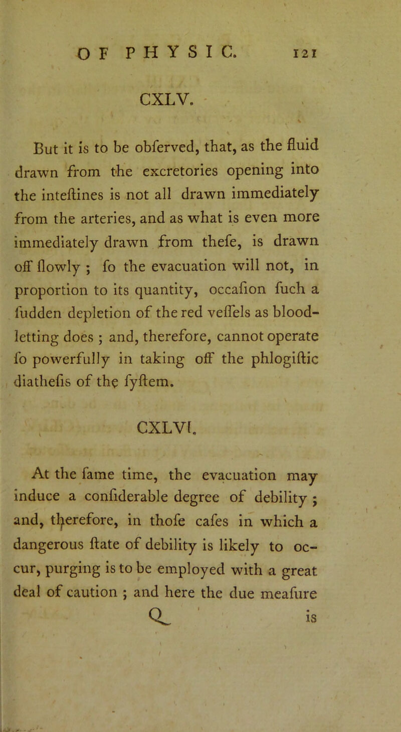 CXLV. % But it is to be obferved, that, as the fluid drawn from the excretories opening into the inteftines is not all drawn immediately from the arteries, and as what is even more immediately drawn from thefe, is drawn off flowly ; fo the evacuation will not, in proportion to its quantity, occafion fuch a Hidden depletion of the red veffels as blood- letting does ; and, therefore, cannot operate fo powerfully in taking off the phlogiftic diathefis of the fyftem. \ CXLVL At the fame time, the evacuation may induce a confiderable degree of debility ; and, therefore, in thofe cafes in which a dangerous ftate of debility is likely to oc- cur, purging is to be employed with a great deal of caution ; and here the due meafure ‘ is . >•