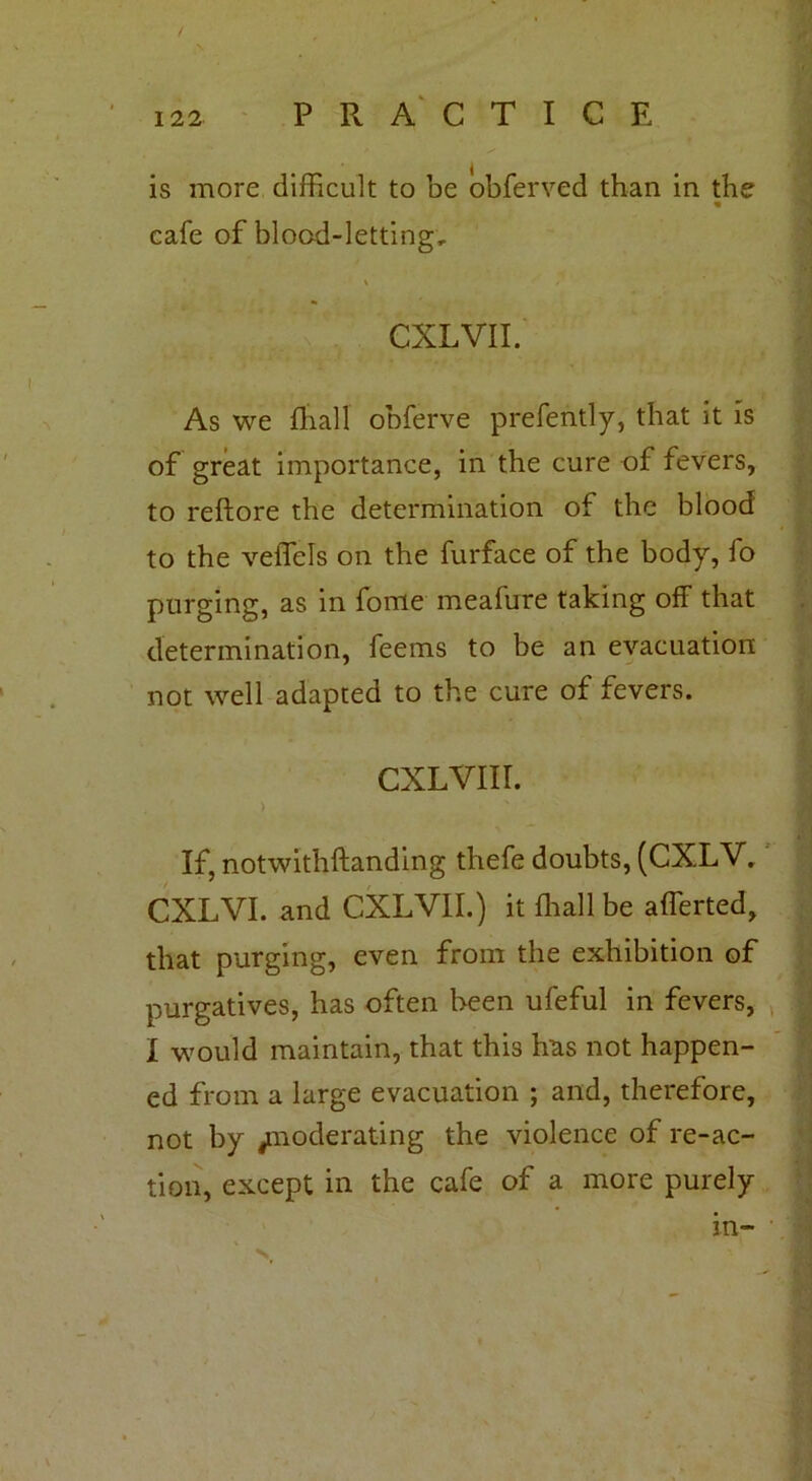 / i22 PRACTICE is more difficult to be obferved than in the cafe of blood-letting, % CXLVII. As we fliall obferve prefently, that it is of great importance, in the cure of fevers, to reftore the determination of the blood to the veffels on the furface of the body, fo purging, as in fome meafure taking off that determination, feems to be an evacuation not well adapted to the cure of fevers. cxLViir. > ‘ ' If, notwithftanding thefe doubts, (CXLV. CXLVI. and CXLVII.) it fhall be afferted, that purging, even from the exhibition of purgatives, has often been ufeful in fevers, I would maintain, that this has not happen- ed from a large evacuation ; and, therefore, not by jinoderating the violence of re-ac- tion, except in the cafe of a more purely in-