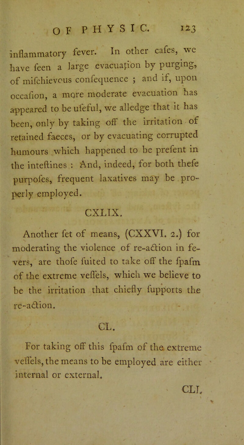 inflammatory fever. In other cafes, we have feen a large evacuation by purging, of mifchievous confequence 5 and if, upon occafion, a more moderate evacuation has appeared to be uleful, we alledge that it has been, only by taking off the irritation of retained faeces, or by evacuating corrupted humours which happened to be prefent in the inteftines : And, indeed, for both thefe purpofes, frequent laxatives may be pro- perly employed. CXLIX. Another fet of means, (CXXVI. 2.) for moderating the violence of re-a£tion in fe- vers, are thofe fuited to take off the fpafm of the extreme veffels, which we believe to • * be the irritation that chiefly fupports the re-a£tion. CL. For taking off this fpafm of the extreme veffels, the means to be employed are either internal or external. CLT,