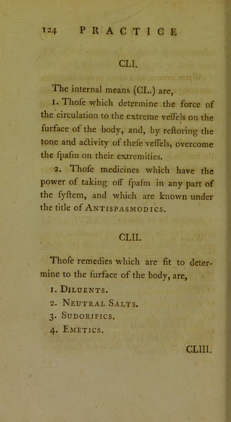 CLI. The internal means (CL.) are, 1. Thofe which determine the force of the circulation to the extreme velfels on the r furface of the body, and, by reftoring the tone and activity of thefe veffels, overcome the fpafm on their extremities. 2. Thofe medicines which have the power of taking off fpafm in any part of the fyftem, and which are known under the title of Antispasmodics. CLII. Thofe remedies which are fit to deter- mine to the furface of the body, are, 1. Diluents. 2. Neutral Salts. 3. Sudorifics. 4. Emetics. CLIII.