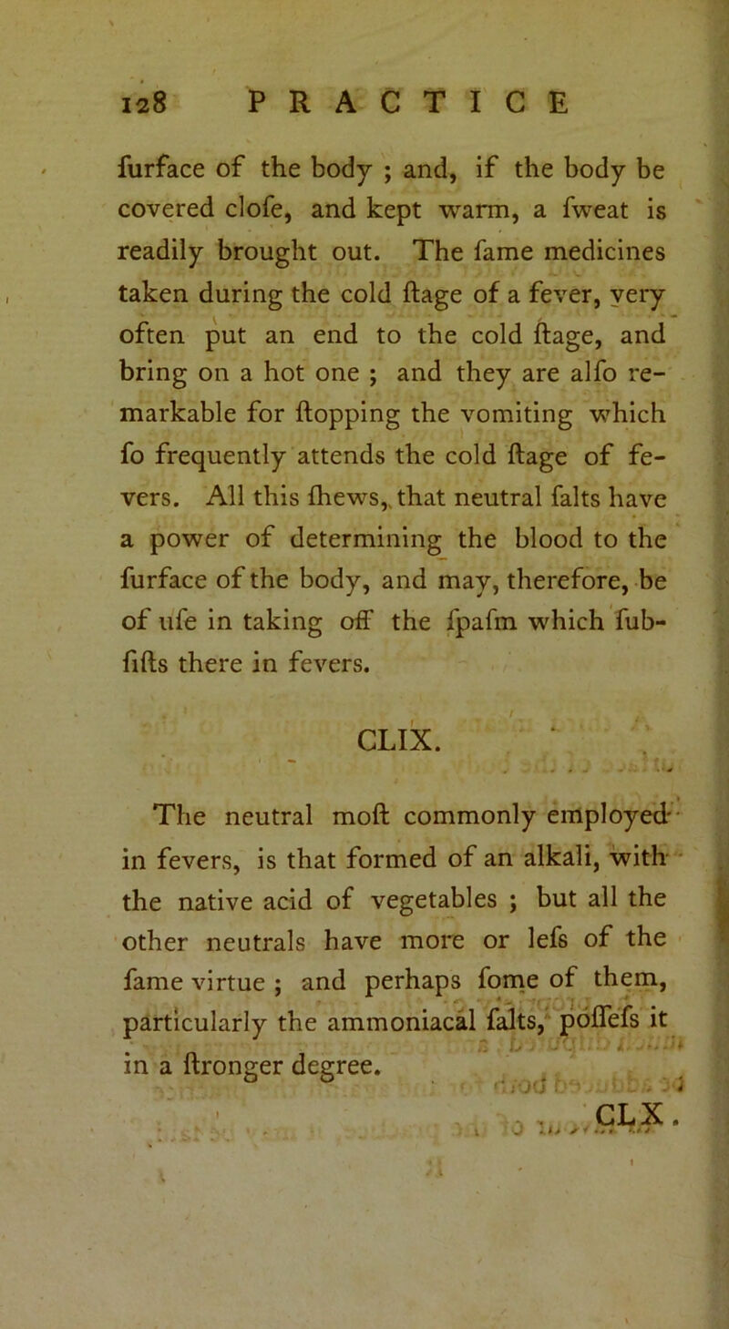 furface of the body ; and, if the body be covered clofe, and kept warm, a fweat is readily brought out. The fame medicines taken during the cold ftage of a fever, very often put an end to the cold ftage, and bring on a hot one ; and they are alfo re- markable for Hopping the vomiting which fo frequently attends the cold ftage of fe- vers. All this (hews,, that neutral falts have a power of determining the blood to the furface of the body, and may, therefore, be of ufe in taking off the fpafm which fub- ftfts there in fevers. • * ' 4' CLIX. v j * i J * The neutral moft commonly employed- in fevers, is that formed of an alkali, with the native acid of vegetables ; but all the other neutrals have more or lefs of the fame virtue ; and perhaps fome of them, ■ - particularly the ammoniacal falts, poftefs it in a ftronger degree. i U J UCj! rf/od ,i : , : i CLX.