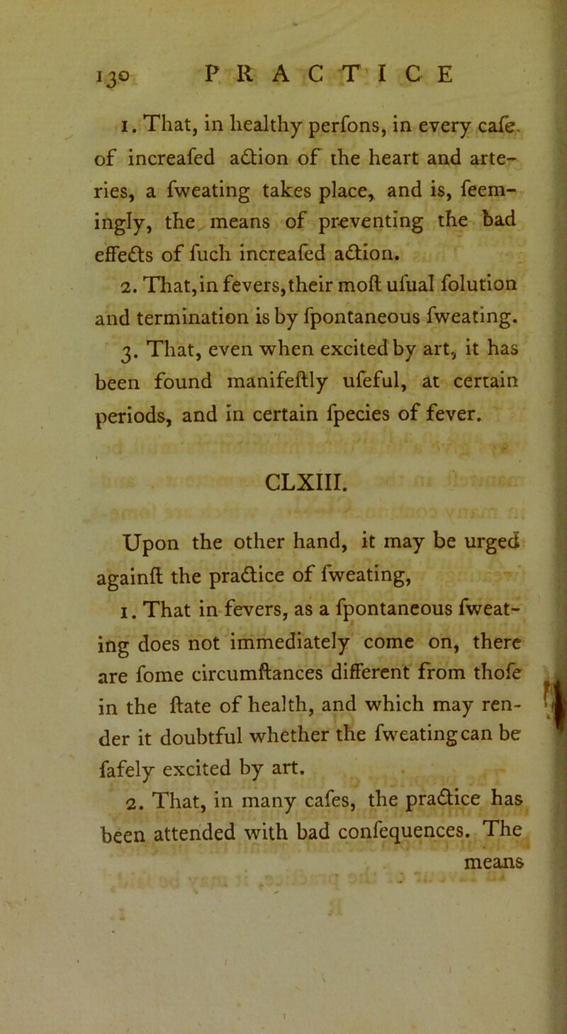 1. That, in healthy perfons, in every cafe, of increafed adtion of the heart and arte- ries, a fweating takes place, and is, feem- ingly, the means of preventing the bad effedts of fuch increafed adtion. 2. That,in fevers,their molt ufual folution and termination is by fpontaneous fweating. 3. That, even when excited by art, it has been found manifeftly ufeful, at certain periods, and in certain fpecies of fever. CLXIII. Upon the other hand, it may be urged againft the pradtice of fweating, 1. That in fevers, as a fpontaneous fweat- ing does not immediately come on, there are fome circumftances different from thofe in the ftate of health, and which may ren- der it doubtful whether the fweating can be fafely excited by art. 2. That, in many cafes, the pradtice has been attended with bad confequences. The means