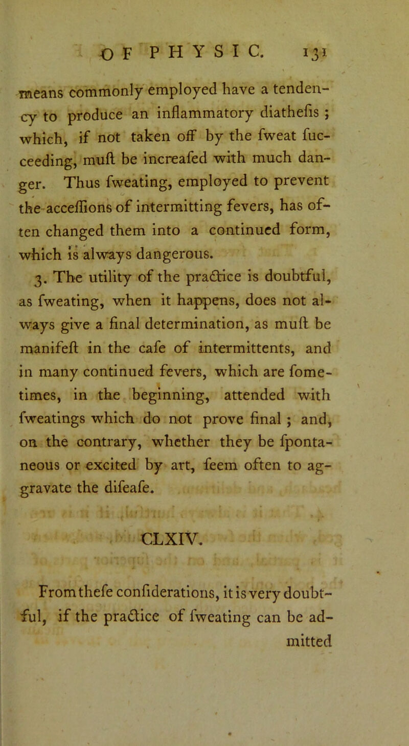 means commonly employed have a tenden- cy to produce an inflammatory diathefis ; which, if not taken off by the fweat fuc- ceeding, muft be increafed with much dan- ger. Thus fweating, employed to prevent the acceflions of intermitting fevers, has of- ten changed them into a continued form, which is always dangerous. 3. The utility of the practice is doubtful, as fweating, when it happens, does not al- ways give a final determination, as muft be manifeft in the cafe of intermittents, and in many continued fevers, which are fome- times, in the beginning, attended with fweatings which do not prove final ; and, on the contrary, whether they be fponta- neous or excited by art, feem often to ag- gravate the difeafe. > * . f Vj I7 if# ; *t ’f f ' *- . » * \ - * } CLXIV. Fromthefe confiderations, it is very doubt- ful, if the pra&ice of fweating can be ad- mitted