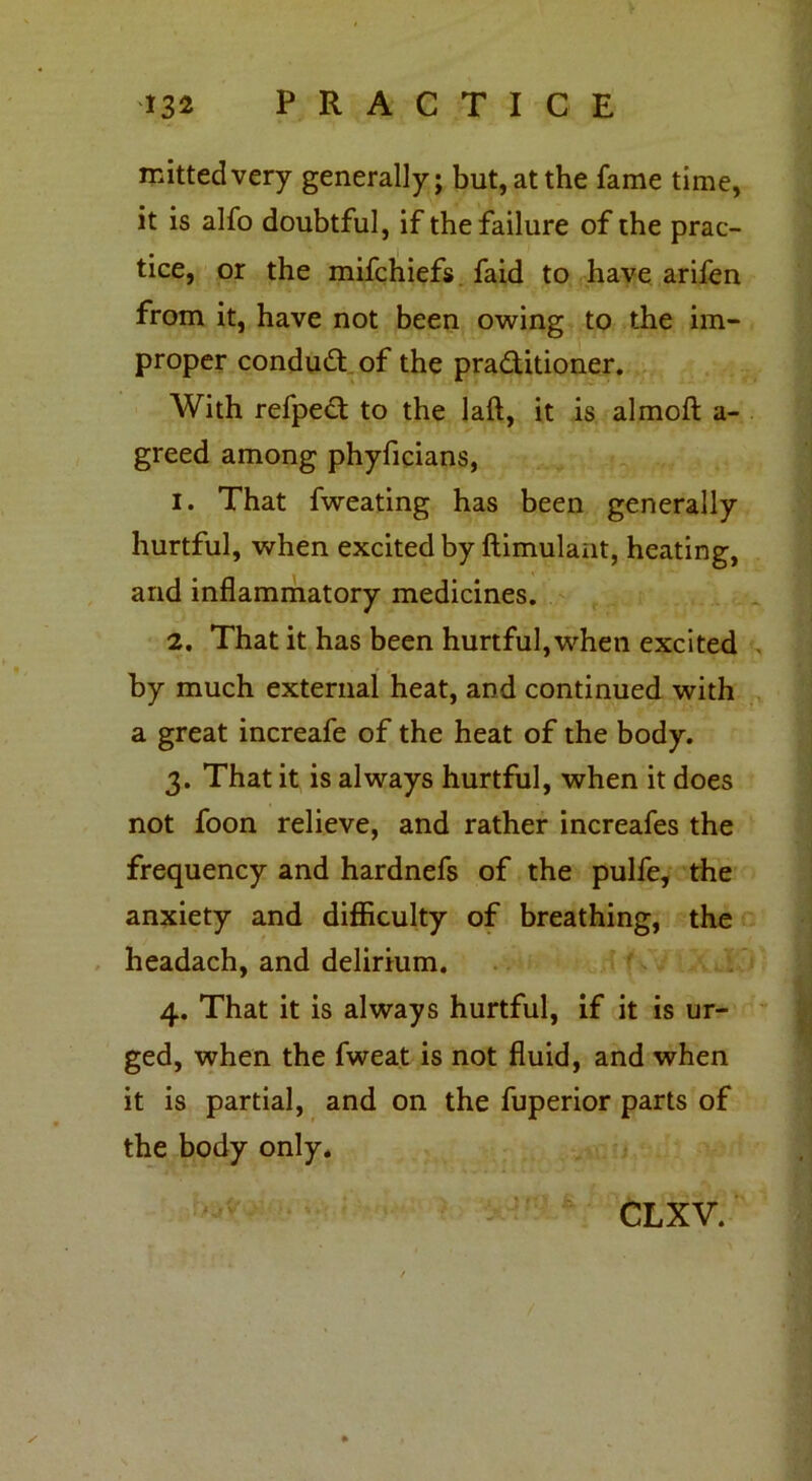 nutted very generally; but, at the fame time, it is alfo doubtful, if the failure of the prac- tice, or the mifchiefs faid to have arifen from it, have not been owing to the im- proper conduct of the pra&itioner. With refpect to the laft, it is almoft a- greed among phyficians, 1. That fweating has been generally hurtful, when excited by ftimulant, heating, and inflammatory medicines. 2. That it has been hurtful,when excited by much external heat, and continued with a great increafe of the heat of the body. 3. That it is always hurtful, when it does not foon relieve, and rather increafes the frequency and hardnefs of the pulfe, the anxiety and difficulty of breathing, the headach, and delirium. 4. That it is always hurtful, if it is ur- ged, when the fweat is not fluid, and when it is partial, and on the fuperior parts of the body only.